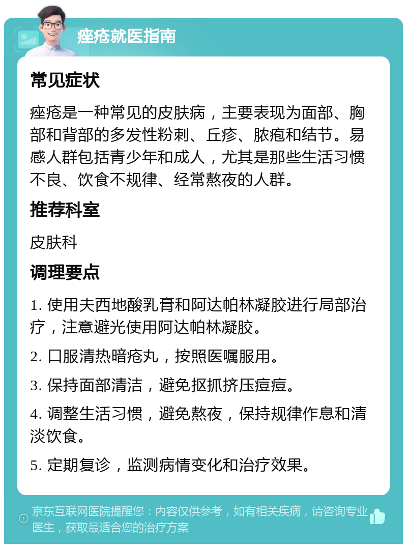 痤疮就医指南 常见症状 痤疮是一种常见的皮肤病，主要表现为面部、胸部和背部的多发性粉刺、丘疹、脓疱和结节。易感人群包括青少年和成人，尤其是那些生活习惯不良、饮食不规律、经常熬夜的人群。 推荐科室 皮肤科 调理要点 1. 使用夫西地酸乳膏和阿达帕林凝胶进行局部治疗，注意避光使用阿达帕林凝胶。 2. 口服清热暗疮丸，按照医嘱服用。 3. 保持面部清洁，避免抠抓挤压痘痘。 4. 调整生活习惯，避免熬夜，保持规律作息和清淡饮食。 5. 定期复诊，监测病情变化和治疗效果。