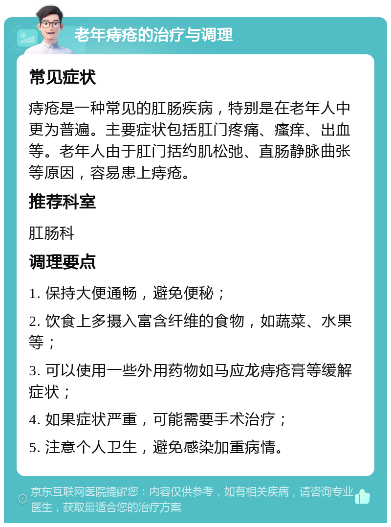 老年痔疮的治疗与调理 常见症状 痔疮是一种常见的肛肠疾病，特别是在老年人中更为普遍。主要症状包括肛门疼痛、瘙痒、出血等。老年人由于肛门括约肌松弛、直肠静脉曲张等原因，容易患上痔疮。 推荐科室 肛肠科 调理要点 1. 保持大便通畅，避免便秘； 2. 饮食上多摄入富含纤维的食物，如蔬菜、水果等； 3. 可以使用一些外用药物如马应龙痔疮膏等缓解症状； 4. 如果症状严重，可能需要手术治疗； 5. 注意个人卫生，避免感染加重病情。