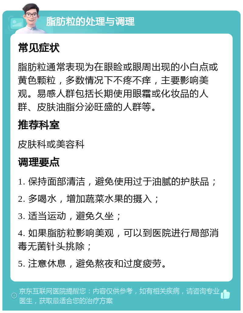 脂肪粒的处理与调理 常见症状 脂肪粒通常表现为在眼睑或眼周出现的小白点或黄色颗粒，多数情况下不疼不痒，主要影响美观。易感人群包括长期使用眼霜或化妆品的人群、皮肤油脂分泌旺盛的人群等。 推荐科室 皮肤科或美容科 调理要点 1. 保持面部清洁，避免使用过于油腻的护肤品； 2. 多喝水，增加蔬菜水果的摄入； 3. 适当运动，避免久坐； 4. 如果脂肪粒影响美观，可以到医院进行局部消毒无菌针头挑除； 5. 注意休息，避免熬夜和过度疲劳。