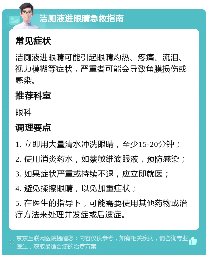 洁厕液进眼睛急救指南 常见症状 洁厕液进眼睛可能引起眼睛灼热、疼痛、流泪、视力模糊等症状，严重者可能会导致角膜损伤或感染。 推荐科室 眼科 调理要点 1. 立即用大量清水冲洗眼睛，至少15-20分钟； 2. 使用消炎药水，如萘敏维滴眼液，预防感染； 3. 如果症状严重或持续不退，应立即就医； 4. 避免揉擦眼睛，以免加重症状； 5. 在医生的指导下，可能需要使用其他药物或治疗方法来处理并发症或后遗症。