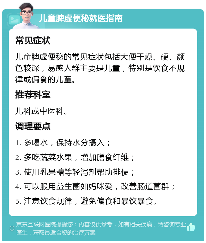 儿童脾虚便秘就医指南 常见症状 儿童脾虚便秘的常见症状包括大便干燥、硬、颜色较深，易感人群主要是儿童，特别是饮食不规律或偏食的儿童。 推荐科室 儿科或中医科。 调理要点 1. 多喝水，保持水分摄入； 2. 多吃蔬菜水果，增加膳食纤维； 3. 使用乳果糖等轻泻剂帮助排便； 4. 可以服用益生菌如妈咪爱，改善肠道菌群； 5. 注意饮食规律，避免偏食和暴饮暴食。