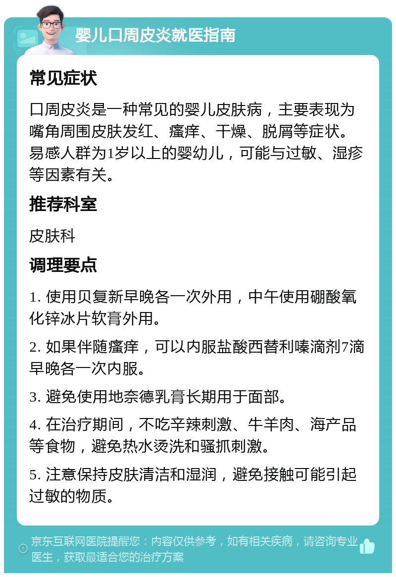 婴儿口周皮炎就医指南 常见症状 口周皮炎是一种常见的婴儿皮肤病，主要表现为嘴角周围皮肤发红、瘙痒、干燥、脱屑等症状。易感人群为1岁以上的婴幼儿，可能与过敏、湿疹等因素有关。 推荐科室 皮肤科 调理要点 1. 使用贝复新早晚各一次外用，中午使用硼酸氧化锌冰片软膏外用。 2. 如果伴随瘙痒，可以内服盐酸西替利嗪滴剂7滴早晚各一次内服。 3. 避免使用地奈德乳膏长期用于面部。 4. 在治疗期间，不吃辛辣刺激、牛羊肉、海产品等食物，避免热水烫洗和骚抓刺激。 5. 注意保持皮肤清洁和湿润，避免接触可能引起过敏的物质。