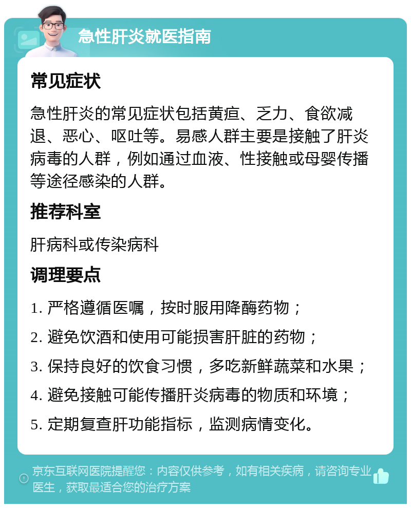 急性肝炎就医指南 常见症状 急性肝炎的常见症状包括黄疸、乏力、食欲减退、恶心、呕吐等。易感人群主要是接触了肝炎病毒的人群，例如通过血液、性接触或母婴传播等途径感染的人群。 推荐科室 肝病科或传染病科 调理要点 1. 严格遵循医嘱，按时服用降酶药物； 2. 避免饮酒和使用可能损害肝脏的药物； 3. 保持良好的饮食习惯，多吃新鲜蔬菜和水果； 4. 避免接触可能传播肝炎病毒的物质和环境； 5. 定期复查肝功能指标，监测病情变化。