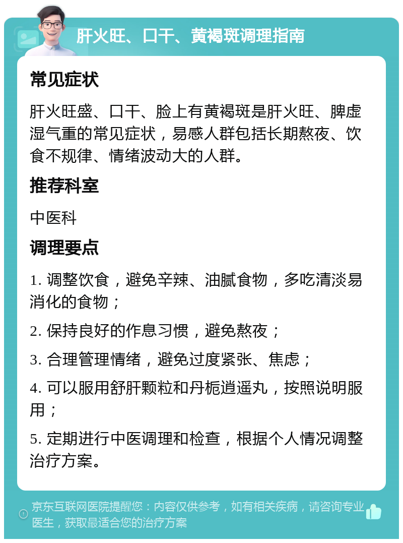 肝火旺、口干、黄褐斑调理指南 常见症状 肝火旺盛、口干、脸上有黄褐斑是肝火旺、脾虚湿气重的常见症状，易感人群包括长期熬夜、饮食不规律、情绪波动大的人群。 推荐科室 中医科 调理要点 1. 调整饮食，避免辛辣、油腻食物，多吃清淡易消化的食物； 2. 保持良好的作息习惯，避免熬夜； 3. 合理管理情绪，避免过度紧张、焦虑； 4. 可以服用舒肝颗粒和丹栀逍遥丸，按照说明服用； 5. 定期进行中医调理和检查，根据个人情况调整治疗方案。