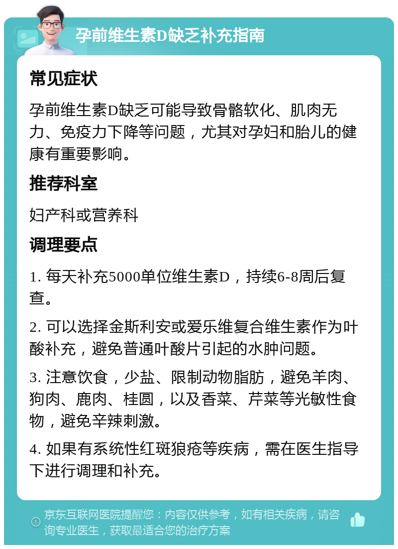 孕前维生素D缺乏补充指南 常见症状 孕前维生素D缺乏可能导致骨骼软化、肌肉无力、免疫力下降等问题，尤其对孕妇和胎儿的健康有重要影响。 推荐科室 妇产科或营养科 调理要点 1. 每天补充5000单位维生素D，持续6-8周后复查。 2. 可以选择金斯利安或爱乐维复合维生素作为叶酸补充，避免普通叶酸片引起的水肿问题。 3. 注意饮食，少盐、限制动物脂肪，避免羊肉、狗肉、鹿肉、桂圆，以及香菜、芹菜等光敏性食物，避免辛辣刺激。 4. 如果有系统性红斑狼疮等疾病，需在医生指导下进行调理和补充。