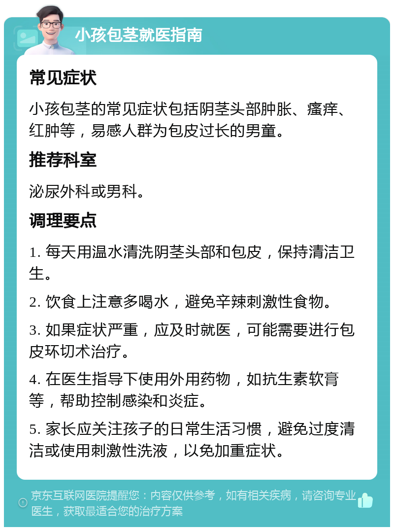 小孩包茎就医指南 常见症状 小孩包茎的常见症状包括阴茎头部肿胀、瘙痒、红肿等，易感人群为包皮过长的男童。 推荐科室 泌尿外科或男科。 调理要点 1. 每天用温水清洗阴茎头部和包皮，保持清洁卫生。 2. 饮食上注意多喝水，避免辛辣刺激性食物。 3. 如果症状严重，应及时就医，可能需要进行包皮环切术治疗。 4. 在医生指导下使用外用药物，如抗生素软膏等，帮助控制感染和炎症。 5. 家长应关注孩子的日常生活习惯，避免过度清洁或使用刺激性洗液，以免加重症状。