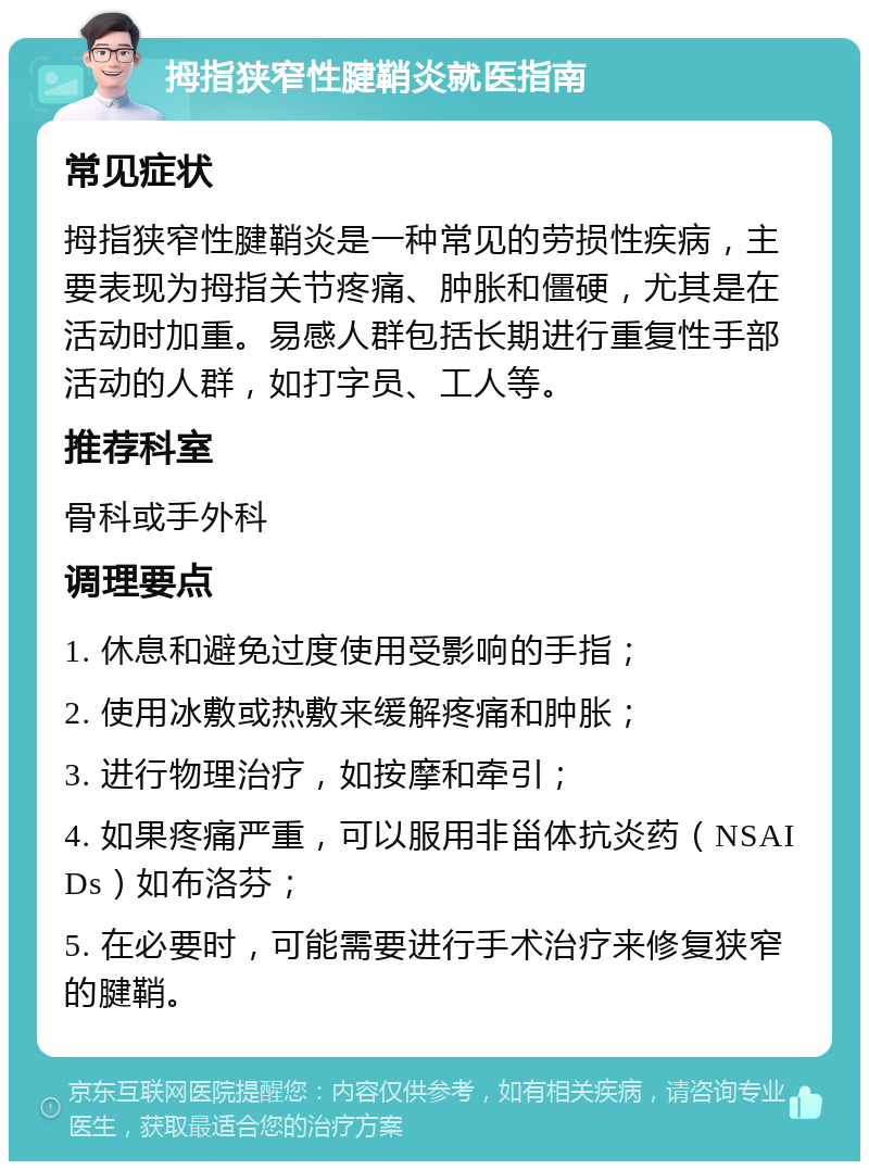 拇指狭窄性腱鞘炎就医指南 常见症状 拇指狭窄性腱鞘炎是一种常见的劳损性疾病，主要表现为拇指关节疼痛、肿胀和僵硬，尤其是在活动时加重。易感人群包括长期进行重复性手部活动的人群，如打字员、工人等。 推荐科室 骨科或手外科 调理要点 1. 休息和避免过度使用受影响的手指； 2. 使用冰敷或热敷来缓解疼痛和肿胀； 3. 进行物理治疗，如按摩和牵引； 4. 如果疼痛严重，可以服用非甾体抗炎药（NSAIDs）如布洛芬； 5. 在必要时，可能需要进行手术治疗来修复狭窄的腱鞘。