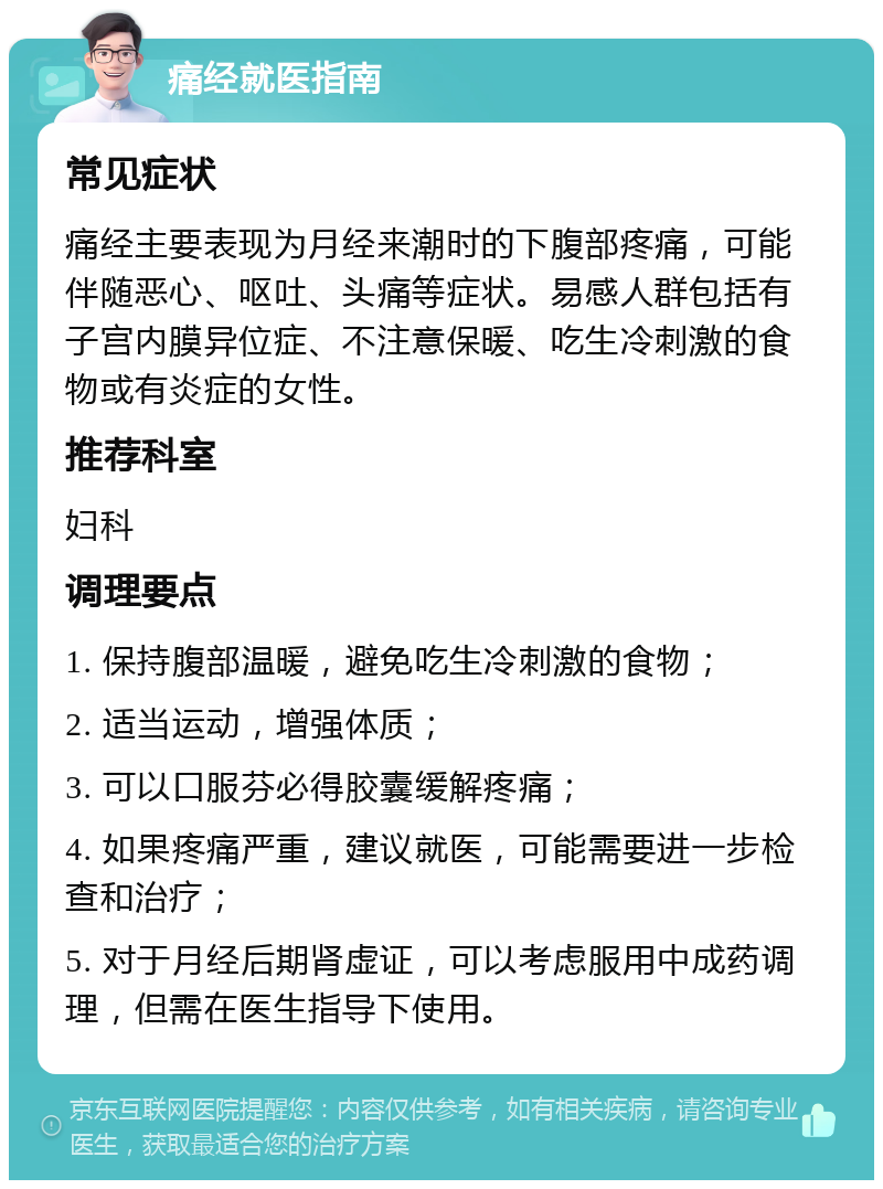 痛经就医指南 常见症状 痛经主要表现为月经来潮时的下腹部疼痛，可能伴随恶心、呕吐、头痛等症状。易感人群包括有子宫内膜异位症、不注意保暖、吃生冷刺激的食物或有炎症的女性。 推荐科室 妇科 调理要点 1. 保持腹部温暖，避免吃生冷刺激的食物； 2. 适当运动，增强体质； 3. 可以口服芬必得胶囊缓解疼痛； 4. 如果疼痛严重，建议就医，可能需要进一步检查和治疗； 5. 对于月经后期肾虚证，可以考虑服用中成药调理，但需在医生指导下使用。