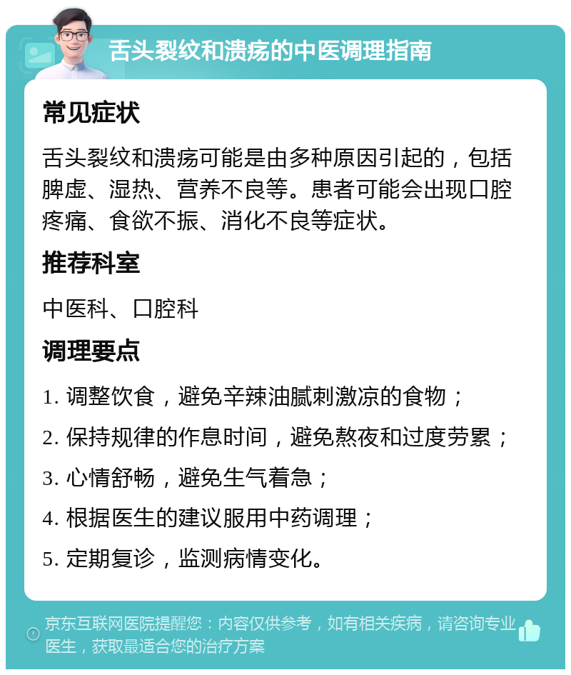 舌头裂纹和溃疡的中医调理指南 常见症状 舌头裂纹和溃疡可能是由多种原因引起的，包括脾虚、湿热、营养不良等。患者可能会出现口腔疼痛、食欲不振、消化不良等症状。 推荐科室 中医科、口腔科 调理要点 1. 调整饮食，避免辛辣油腻刺激凉的食物； 2. 保持规律的作息时间，避免熬夜和过度劳累； 3. 心情舒畅，避免生气着急； 4. 根据医生的建议服用中药调理； 5. 定期复诊，监测病情变化。