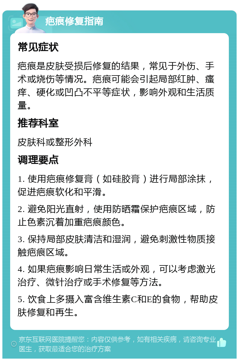 疤痕修复指南 常见症状 疤痕是皮肤受损后修复的结果，常见于外伤、手术或烧伤等情况。疤痕可能会引起局部红肿、瘙痒、硬化或凹凸不平等症状，影响外观和生活质量。 推荐科室 皮肤科或整形外科 调理要点 1. 使用疤痕修复膏（如硅胶膏）进行局部涂抹，促进疤痕软化和平滑。 2. 避免阳光直射，使用防晒霜保护疤痕区域，防止色素沉着加重疤痕颜色。 3. 保持局部皮肤清洁和湿润，避免刺激性物质接触疤痕区域。 4. 如果疤痕影响日常生活或外观，可以考虑激光治疗、微针治疗或手术修复等方法。 5. 饮食上多摄入富含维生素C和E的食物，帮助皮肤修复和再生。