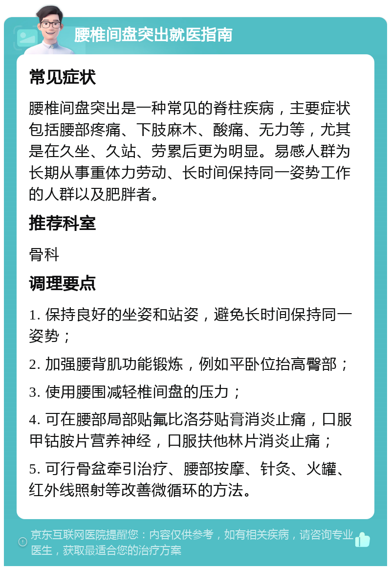 腰椎间盘突出就医指南 常见症状 腰椎间盘突出是一种常见的脊柱疾病，主要症状包括腰部疼痛、下肢麻木、酸痛、无力等，尤其是在久坐、久站、劳累后更为明显。易感人群为长期从事重体力劳动、长时间保持同一姿势工作的人群以及肥胖者。 推荐科室 骨科 调理要点 1. 保持良好的坐姿和站姿，避免长时间保持同一姿势； 2. 加强腰背肌功能锻炼，例如平卧位抬高臀部； 3. 使用腰围减轻椎间盘的压力； 4. 可在腰部局部贴氟比洛芬贴膏消炎止痛，口服甲钴胺片营养神经，口服扶他林片消炎止痛； 5. 可行骨盆牵引治疗、腰部按摩、针灸、火罐、红外线照射等改善微循环的方法。