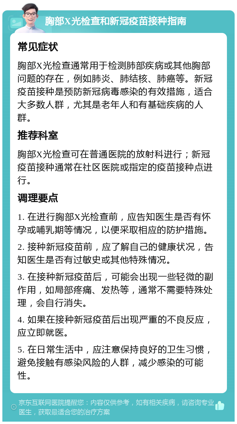 胸部X光检查和新冠疫苗接种指南 常见症状 胸部X光检查通常用于检测肺部疾病或其他胸部问题的存在，例如肺炎、肺结核、肺癌等。新冠疫苗接种是预防新冠病毒感染的有效措施，适合大多数人群，尤其是老年人和有基础疾病的人群。 推荐科室 胸部X光检查可在普通医院的放射科进行；新冠疫苗接种通常在社区医院或指定的疫苗接种点进行。 调理要点 1. 在进行胸部X光检查前，应告知医生是否有怀孕或哺乳期等情况，以便采取相应的防护措施。 2. 接种新冠疫苗前，应了解自己的健康状况，告知医生是否有过敏史或其他特殊情况。 3. 在接种新冠疫苗后，可能会出现一些轻微的副作用，如局部疼痛、发热等，通常不需要特殊处理，会自行消失。 4. 如果在接种新冠疫苗后出现严重的不良反应，应立即就医。 5. 在日常生活中，应注意保持良好的卫生习惯，避免接触有感染风险的人群，减少感染的可能性。