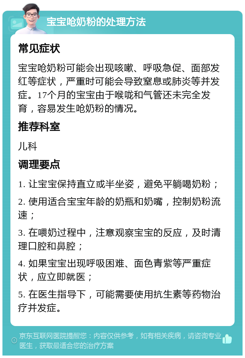 宝宝呛奶粉的处理方法 常见症状 宝宝呛奶粉可能会出现咳嗽、呼吸急促、面部发红等症状，严重时可能会导致窒息或肺炎等并发症。17个月的宝宝由于喉咙和气管还未完全发育，容易发生呛奶粉的情况。 推荐科室 儿科 调理要点 1. 让宝宝保持直立或半坐姿，避免平躺喝奶粉； 2. 使用适合宝宝年龄的奶瓶和奶嘴，控制奶粉流速； 3. 在喂奶过程中，注意观察宝宝的反应，及时清理口腔和鼻腔； 4. 如果宝宝出现呼吸困难、面色青紫等严重症状，应立即就医； 5. 在医生指导下，可能需要使用抗生素等药物治疗并发症。