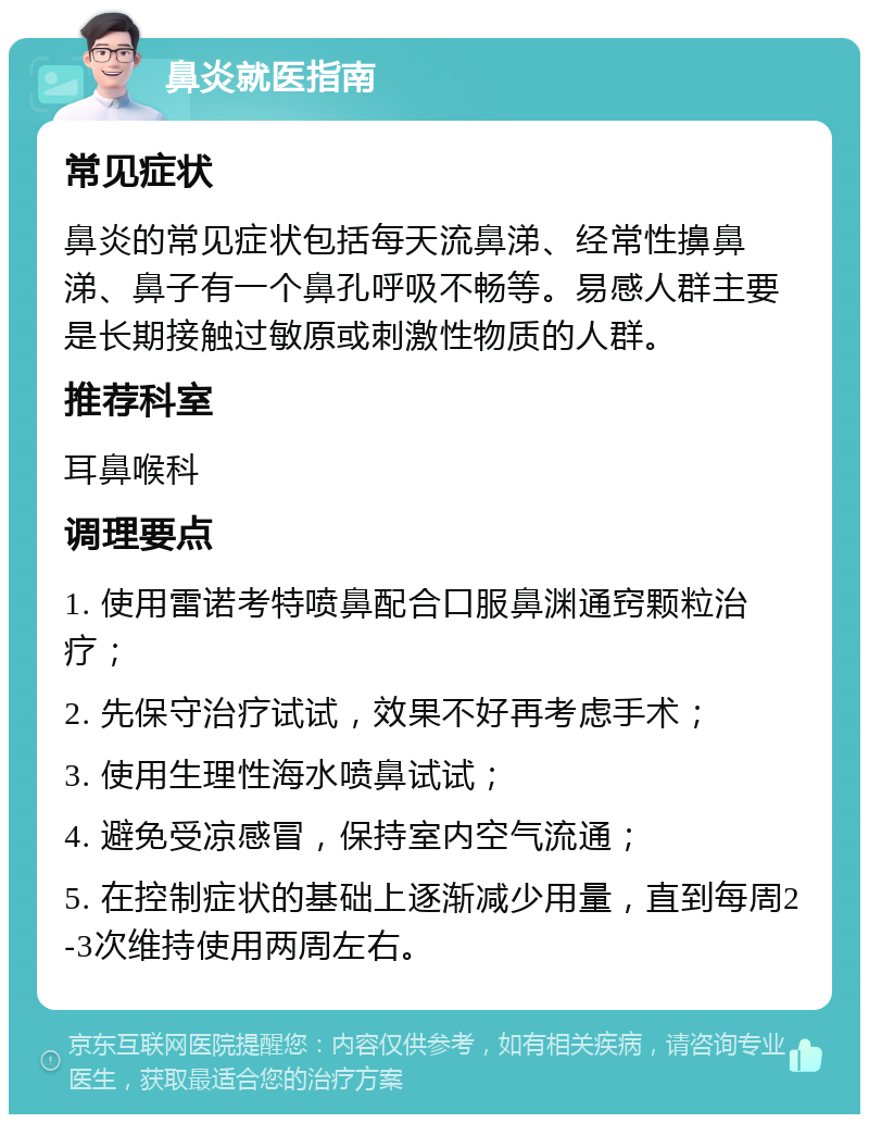 鼻炎就医指南 常见症状 鼻炎的常见症状包括每天流鼻涕、经常性擤鼻涕、鼻子有一个鼻孔呼吸不畅等。易感人群主要是长期接触过敏原或刺激性物质的人群。 推荐科室 耳鼻喉科 调理要点 1. 使用雷诺考特喷鼻配合口服鼻渊通窍颗粒治疗； 2. 先保守治疗试试，效果不好再考虑手术； 3. 使用生理性海水喷鼻试试； 4. 避免受凉感冒，保持室内空气流通； 5. 在控制症状的基础上逐渐减少用量，直到每周2-3次维持使用两周左右。