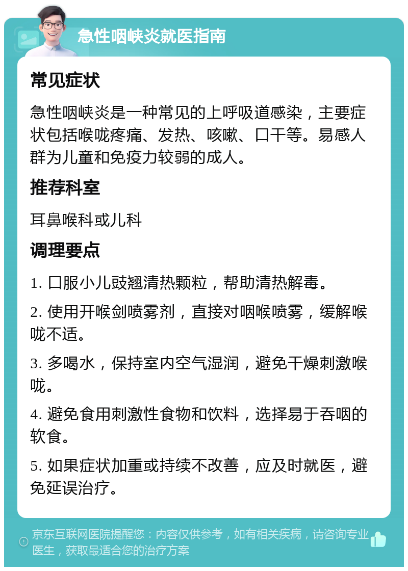 急性咽峡炎就医指南 常见症状 急性咽峡炎是一种常见的上呼吸道感染，主要症状包括喉咙疼痛、发热、咳嗽、口干等。易感人群为儿童和免疫力较弱的成人。 推荐科室 耳鼻喉科或儿科 调理要点 1. 口服小儿豉翘清热颗粒，帮助清热解毒。 2. 使用开喉剑喷雾剂，直接对咽喉喷雾，缓解喉咙不适。 3. 多喝水，保持室内空气湿润，避免干燥刺激喉咙。 4. 避免食用刺激性食物和饮料，选择易于吞咽的软食。 5. 如果症状加重或持续不改善，应及时就医，避免延误治疗。