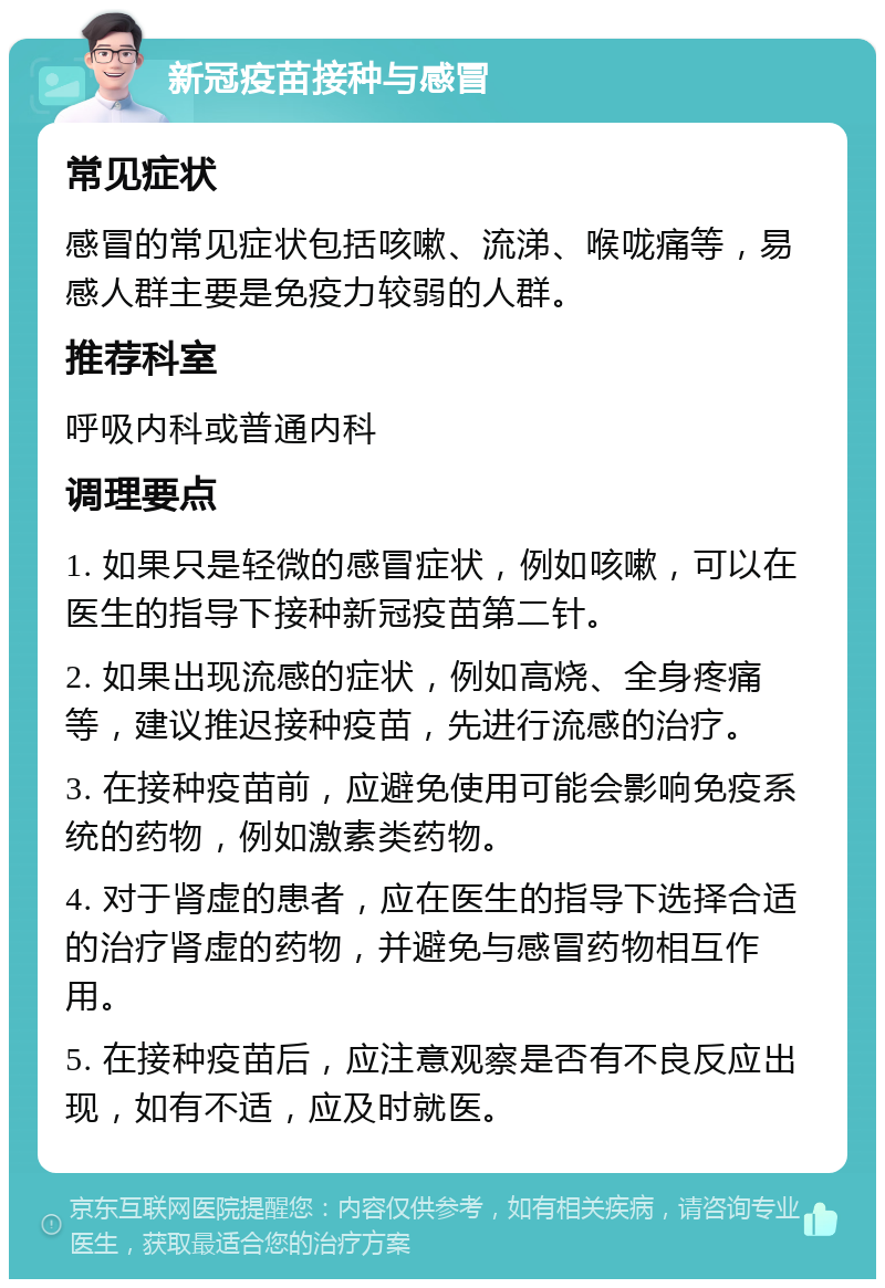 新冠疫苗接种与感冒 常见症状 感冒的常见症状包括咳嗽、流涕、喉咙痛等，易感人群主要是免疫力较弱的人群。 推荐科室 呼吸内科或普通内科 调理要点 1. 如果只是轻微的感冒症状，例如咳嗽，可以在医生的指导下接种新冠疫苗第二针。 2. 如果出现流感的症状，例如高烧、全身疼痛等，建议推迟接种疫苗，先进行流感的治疗。 3. 在接种疫苗前，应避免使用可能会影响免疫系统的药物，例如激素类药物。 4. 对于肾虚的患者，应在医生的指导下选择合适的治疗肾虚的药物，并避免与感冒药物相互作用。 5. 在接种疫苗后，应注意观察是否有不良反应出现，如有不适，应及时就医。