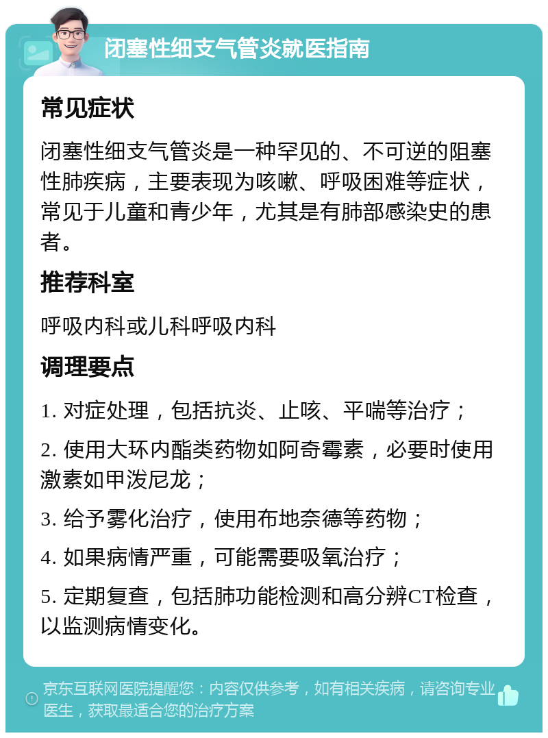 闭塞性细支气管炎就医指南 常见症状 闭塞性细支气管炎是一种罕见的、不可逆的阻塞性肺疾病，主要表现为咳嗽、呼吸困难等症状，常见于儿童和青少年，尤其是有肺部感染史的患者。 推荐科室 呼吸内科或儿科呼吸内科 调理要点 1. 对症处理，包括抗炎、止咳、平喘等治疗； 2. 使用大环内酯类药物如阿奇霉素，必要时使用激素如甲泼尼龙； 3. 给予雾化治疗，使用布地奈德等药物； 4. 如果病情严重，可能需要吸氧治疗； 5. 定期复查，包括肺功能检测和高分辨CT检查，以监测病情变化。