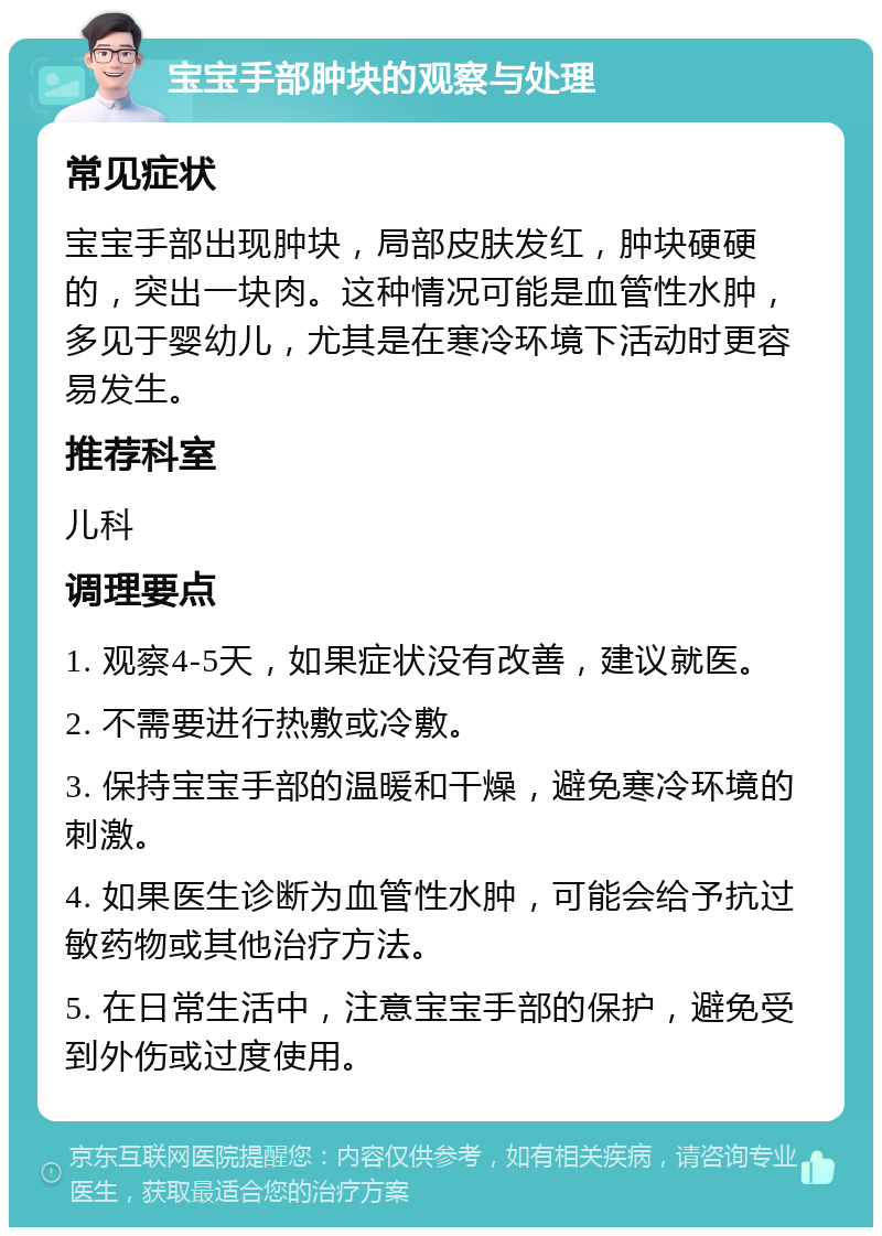 宝宝手部肿块的观察与处理 常见症状 宝宝手部出现肿块，局部皮肤发红，肿块硬硬的，突出一块肉。这种情况可能是血管性水肿，多见于婴幼儿，尤其是在寒冷环境下活动时更容易发生。 推荐科室 儿科 调理要点 1. 观察4-5天，如果症状没有改善，建议就医。 2. 不需要进行热敷或冷敷。 3. 保持宝宝手部的温暖和干燥，避免寒冷环境的刺激。 4. 如果医生诊断为血管性水肿，可能会给予抗过敏药物或其他治疗方法。 5. 在日常生活中，注意宝宝手部的保护，避免受到外伤或过度使用。