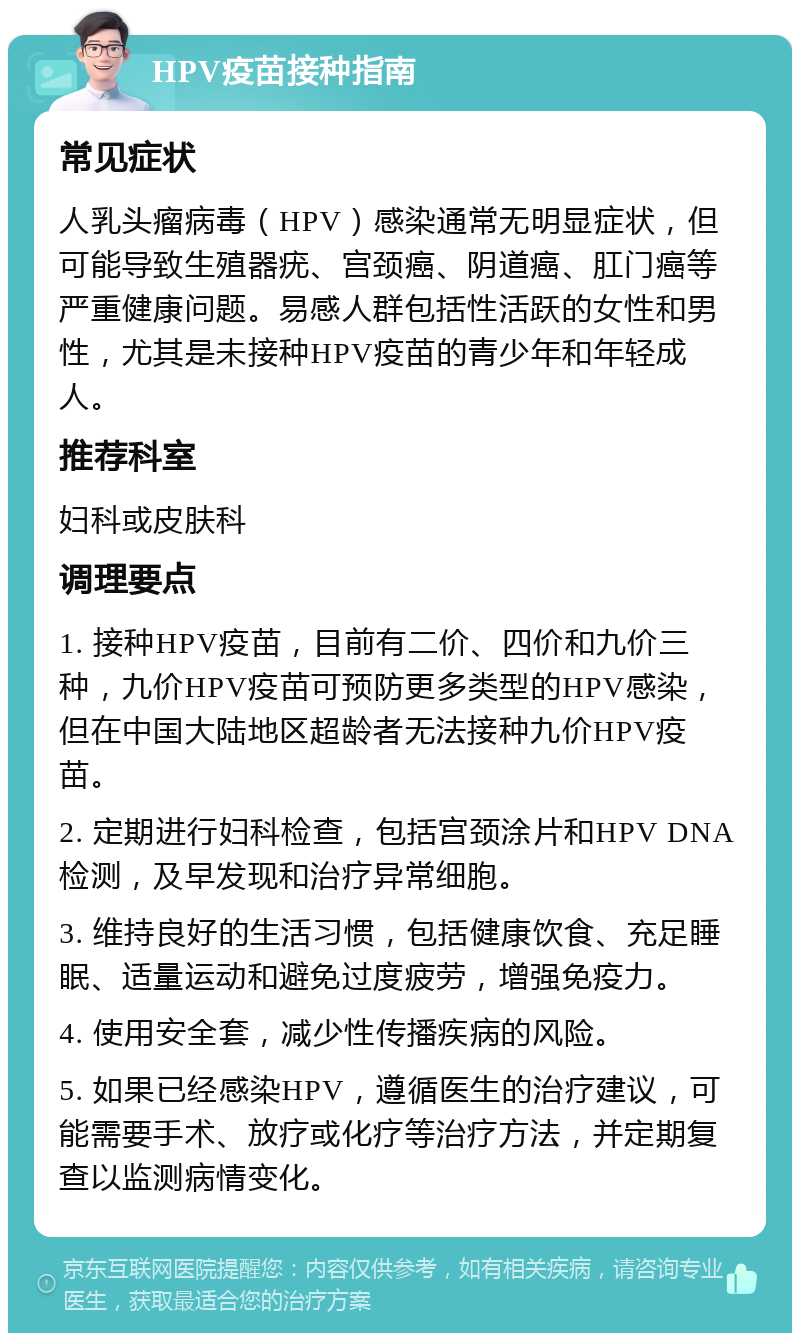 HPV疫苗接种指南 常见症状 人乳头瘤病毒（HPV）感染通常无明显症状，但可能导致生殖器疣、宫颈癌、阴道癌、肛门癌等严重健康问题。易感人群包括性活跃的女性和男性，尤其是未接种HPV疫苗的青少年和年轻成人。 推荐科室 妇科或皮肤科 调理要点 1. 接种HPV疫苗，目前有二价、四价和九价三种，九价HPV疫苗可预防更多类型的HPV感染，但在中国大陆地区超龄者无法接种九价HPV疫苗。 2. 定期进行妇科检查，包括宫颈涂片和HPV DNA检测，及早发现和治疗异常细胞。 3. 维持良好的生活习惯，包括健康饮食、充足睡眠、适量运动和避免过度疲劳，增强免疫力。 4. 使用安全套，减少性传播疾病的风险。 5. 如果已经感染HPV，遵循医生的治疗建议，可能需要手术、放疗或化疗等治疗方法，并定期复查以监测病情变化。