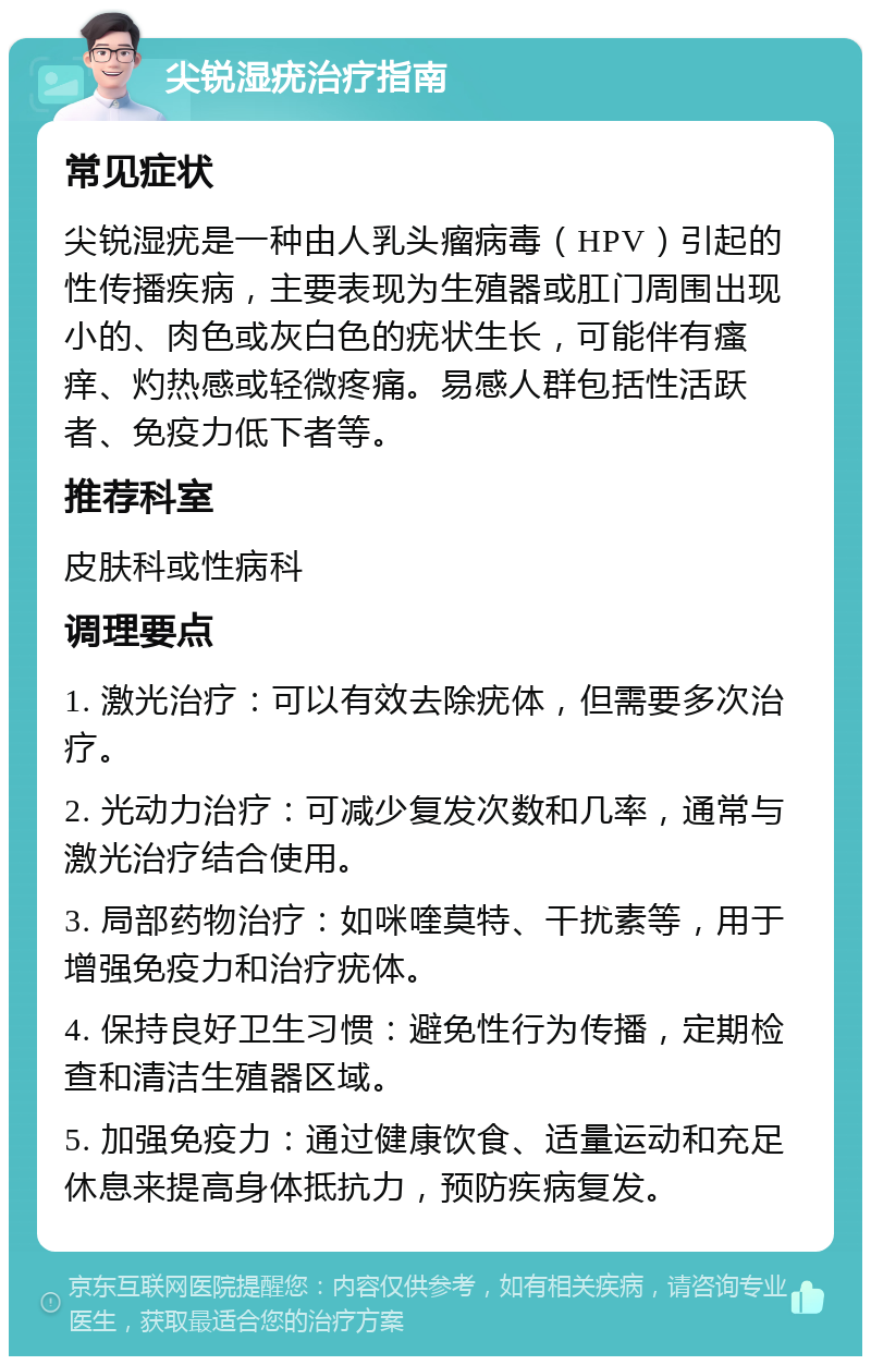 尖锐湿疣治疗指南 常见症状 尖锐湿疣是一种由人乳头瘤病毒（HPV）引起的性传播疾病，主要表现为生殖器或肛门周围出现小的、肉色或灰白色的疣状生长，可能伴有瘙痒、灼热感或轻微疼痛。易感人群包括性活跃者、免疫力低下者等。 推荐科室 皮肤科或性病科 调理要点 1. 激光治疗：可以有效去除疣体，但需要多次治疗。 2. 光动力治疗：可减少复发次数和几率，通常与激光治疗结合使用。 3. 局部药物治疗：如咪喹莫特、干扰素等，用于增强免疫力和治疗疣体。 4. 保持良好卫生习惯：避免性行为传播，定期检查和清洁生殖器区域。 5. 加强免疫力：通过健康饮食、适量运动和充足休息来提高身体抵抗力，预防疾病复发。