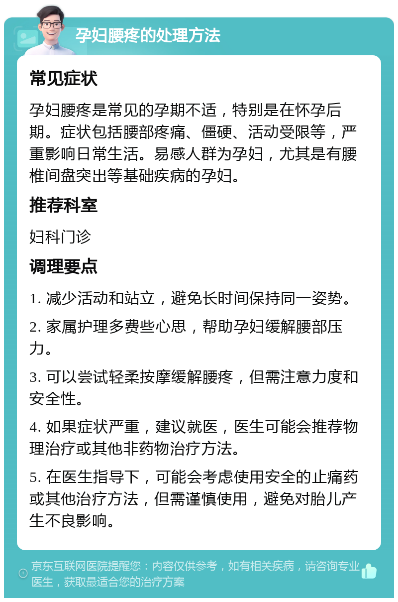 孕妇腰疼的处理方法 常见症状 孕妇腰疼是常见的孕期不适，特别是在怀孕后期。症状包括腰部疼痛、僵硬、活动受限等，严重影响日常生活。易感人群为孕妇，尤其是有腰椎间盘突出等基础疾病的孕妇。 推荐科室 妇科门诊 调理要点 1. 减少活动和站立，避免长时间保持同一姿势。 2. 家属护理多费些心思，帮助孕妇缓解腰部压力。 3. 可以尝试轻柔按摩缓解腰疼，但需注意力度和安全性。 4. 如果症状严重，建议就医，医生可能会推荐物理治疗或其他非药物治疗方法。 5. 在医生指导下，可能会考虑使用安全的止痛药或其他治疗方法，但需谨慎使用，避免对胎儿产生不良影响。