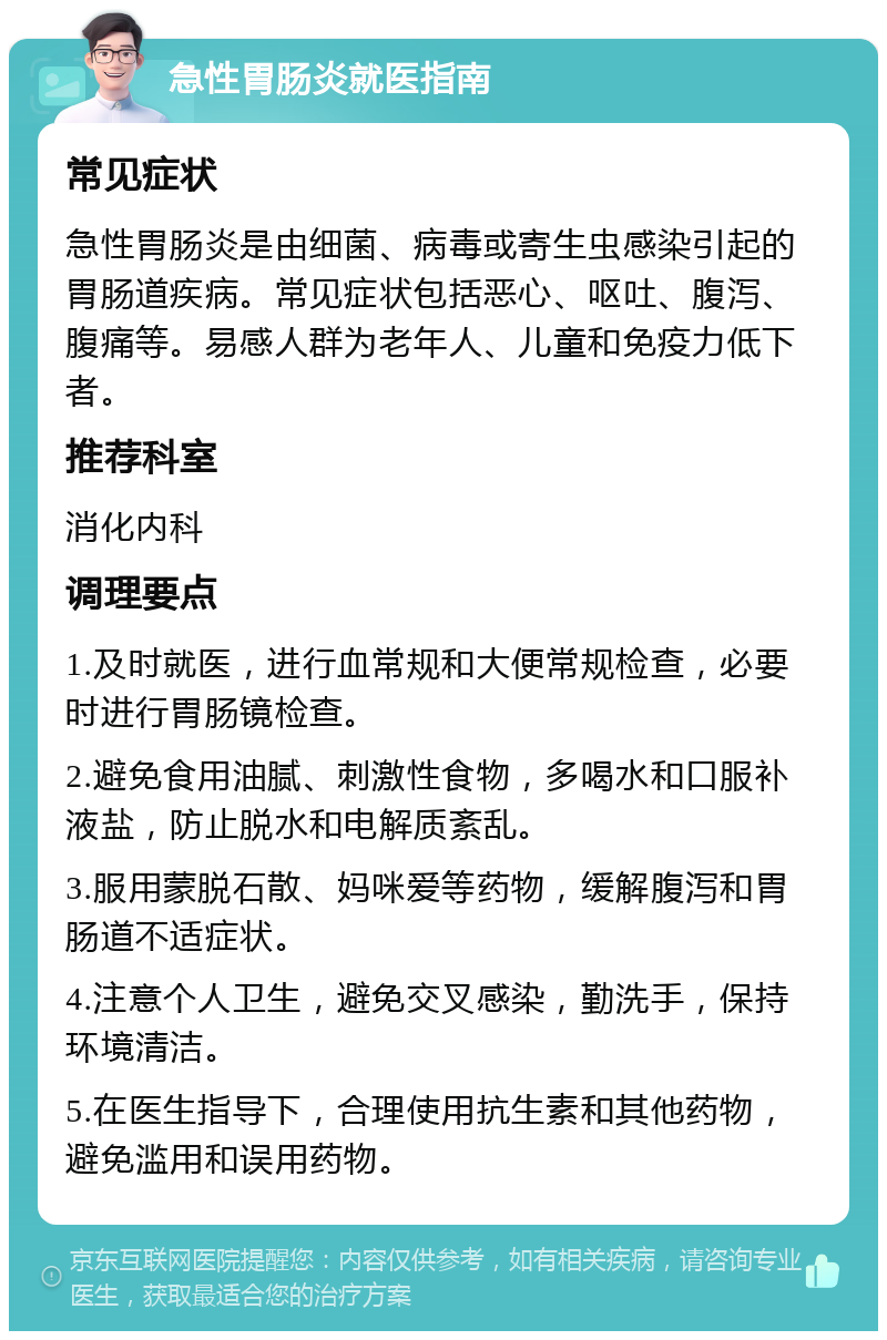 急性胃肠炎就医指南 常见症状 急性胃肠炎是由细菌、病毒或寄生虫感染引起的胃肠道疾病。常见症状包括恶心、呕吐、腹泻、腹痛等。易感人群为老年人、儿童和免疫力低下者。 推荐科室 消化内科 调理要点 1.及时就医，进行血常规和大便常规检查，必要时进行胃肠镜检查。 2.避免食用油腻、刺激性食物，多喝水和口服补液盐，防止脱水和电解质紊乱。 3.服用蒙脱石散、妈咪爱等药物，缓解腹泻和胃肠道不适症状。 4.注意个人卫生，避免交叉感染，勤洗手，保持环境清洁。 5.在医生指导下，合理使用抗生素和其他药物，避免滥用和误用药物。