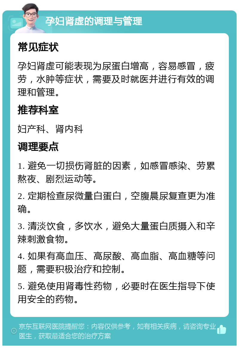 孕妇肾虚的调理与管理 常见症状 孕妇肾虚可能表现为尿蛋白增高，容易感冒，疲劳，水肿等症状，需要及时就医并进行有效的调理和管理。 推荐科室 妇产科、肾内科 调理要点 1. 避免一切损伤肾脏的因素，如感冒感染、劳累熬夜、剧烈运动等。 2. 定期检查尿微量白蛋白，空腹晨尿复查更为准确。 3. 清淡饮食，多饮水，避免大量蛋白质摄入和辛辣刺激食物。 4. 如果有高血压、高尿酸、高血脂、高血糖等问题，需要积极治疗和控制。 5. 避免使用肾毒性药物，必要时在医生指导下使用安全的药物。