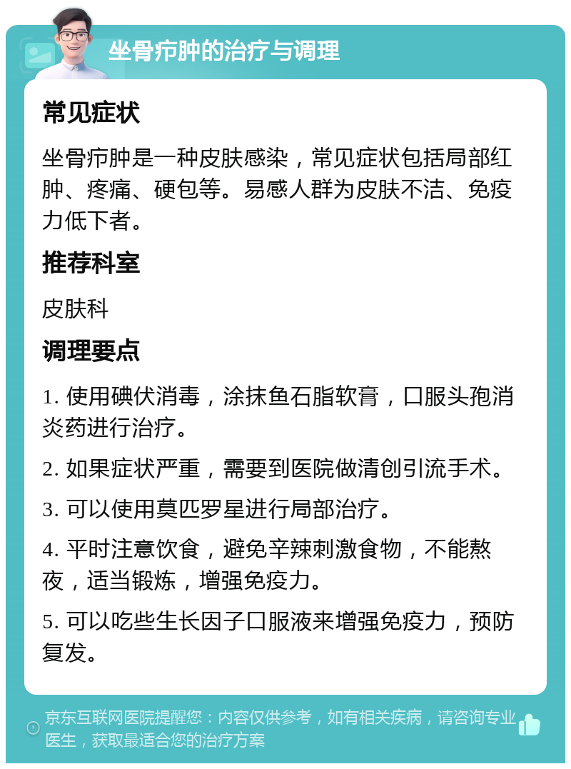 坐骨疖肿的治疗与调理 常见症状 坐骨疖肿是一种皮肤感染，常见症状包括局部红肿、疼痛、硬包等。易感人群为皮肤不洁、免疫力低下者。 推荐科室 皮肤科 调理要点 1. 使用碘伏消毒，涂抹鱼石脂软膏，口服头孢消炎药进行治疗。 2. 如果症状严重，需要到医院做清创引流手术。 3. 可以使用莫匹罗星进行局部治疗。 4. 平时注意饮食，避免辛辣刺激食物，不能熬夜，适当锻炼，增强免疫力。 5. 可以吃些生长因子口服液来增强免疫力，预防复发。