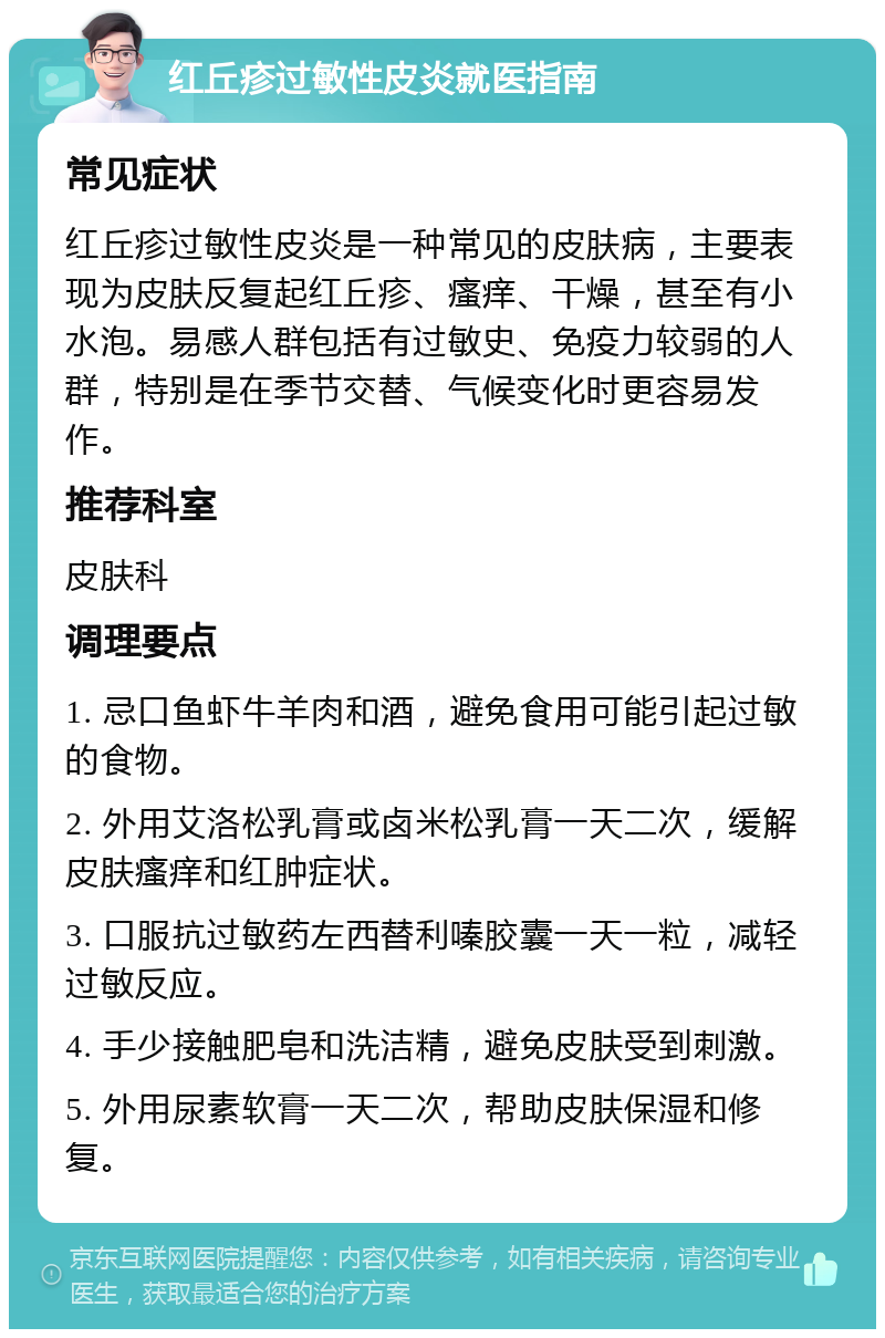 红丘疹过敏性皮炎就医指南 常见症状 红丘疹过敏性皮炎是一种常见的皮肤病，主要表现为皮肤反复起红丘疹、瘙痒、干燥，甚至有小水泡。易感人群包括有过敏史、免疫力较弱的人群，特别是在季节交替、气候变化时更容易发作。 推荐科室 皮肤科 调理要点 1. 忌口鱼虾牛羊肉和酒，避免食用可能引起过敏的食物。 2. 外用艾洛松乳膏或卤米松乳膏一天二次，缓解皮肤瘙痒和红肿症状。 3. 口服抗过敏药左西替利嗪胶囊一天一粒，减轻过敏反应。 4. 手少接触肥皂和洗洁精，避免皮肤受到刺激。 5. 外用尿素软膏一天二次，帮助皮肤保湿和修复。