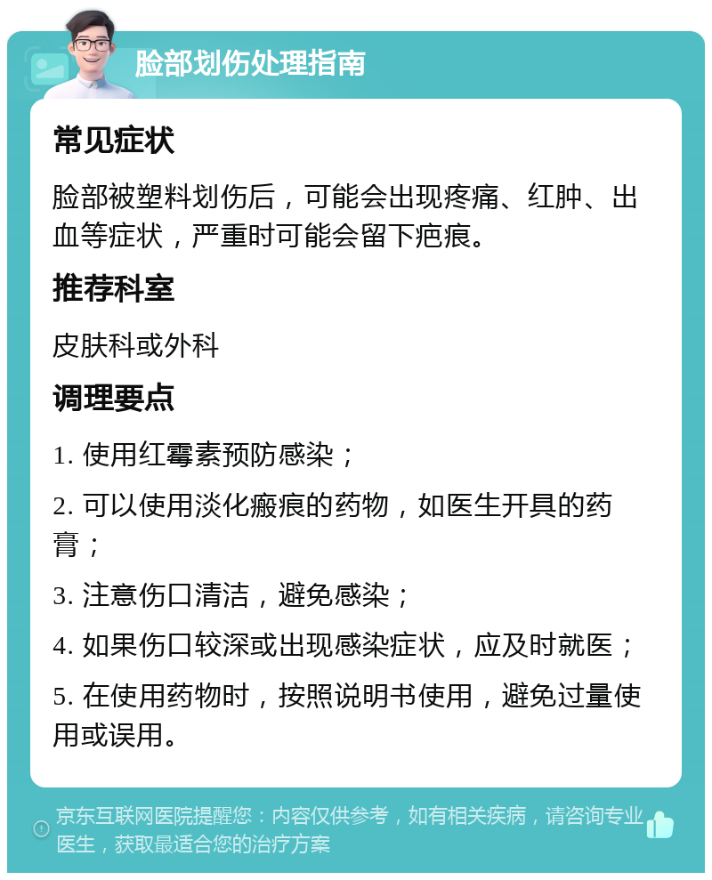 脸部划伤处理指南 常见症状 脸部被塑料划伤后，可能会出现疼痛、红肿、出血等症状，严重时可能会留下疤痕。 推荐科室 皮肤科或外科 调理要点 1. 使用红霉素预防感染； 2. 可以使用淡化瘢痕的药物，如医生开具的药膏； 3. 注意伤口清洁，避免感染； 4. 如果伤口较深或出现感染症状，应及时就医； 5. 在使用药物时，按照说明书使用，避免过量使用或误用。