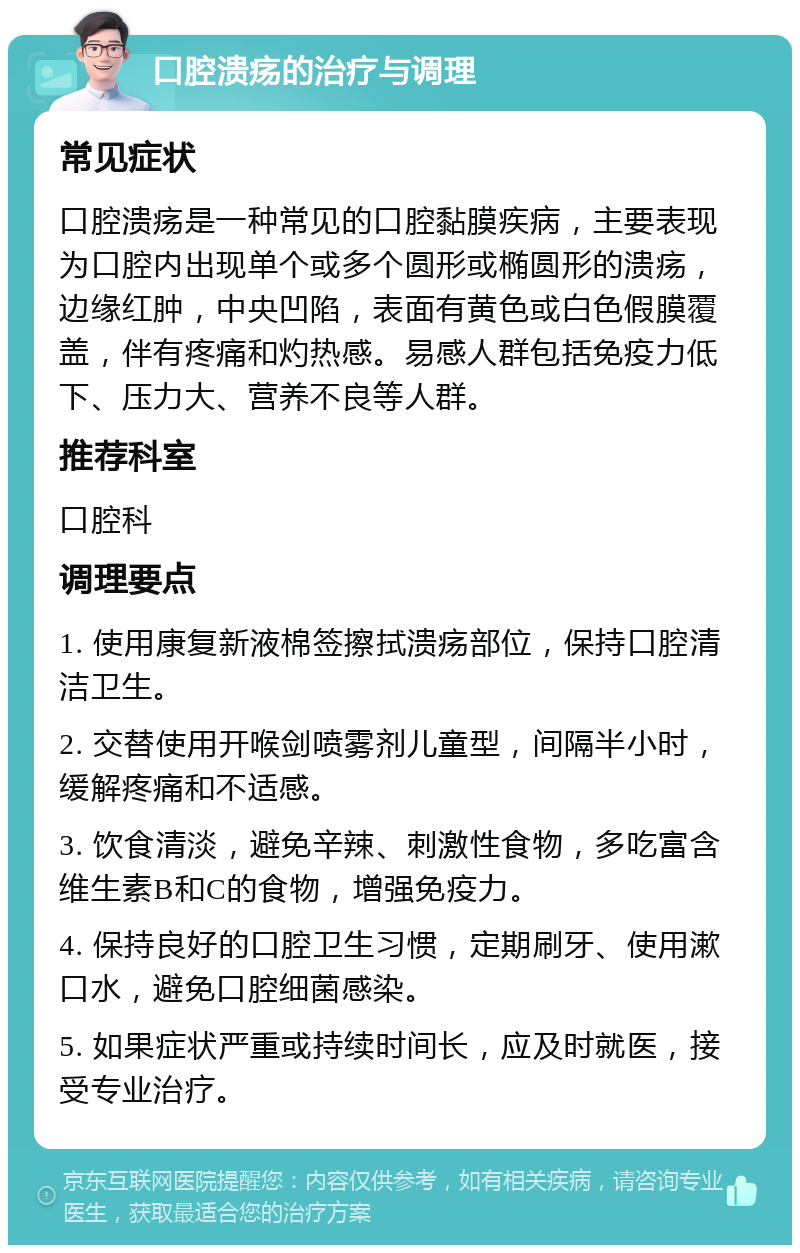 口腔溃疡的治疗与调理 常见症状 口腔溃疡是一种常见的口腔黏膜疾病，主要表现为口腔内出现单个或多个圆形或椭圆形的溃疡，边缘红肿，中央凹陷，表面有黄色或白色假膜覆盖，伴有疼痛和灼热感。易感人群包括免疫力低下、压力大、营养不良等人群。 推荐科室 口腔科 调理要点 1. 使用康复新液棉签擦拭溃疡部位，保持口腔清洁卫生。 2. 交替使用开喉剑喷雾剂儿童型，间隔半小时，缓解疼痛和不适感。 3. 饮食清淡，避免辛辣、刺激性食物，多吃富含维生素B和C的食物，增强免疫力。 4. 保持良好的口腔卫生习惯，定期刷牙、使用漱口水，避免口腔细菌感染。 5. 如果症状严重或持续时间长，应及时就医，接受专业治疗。