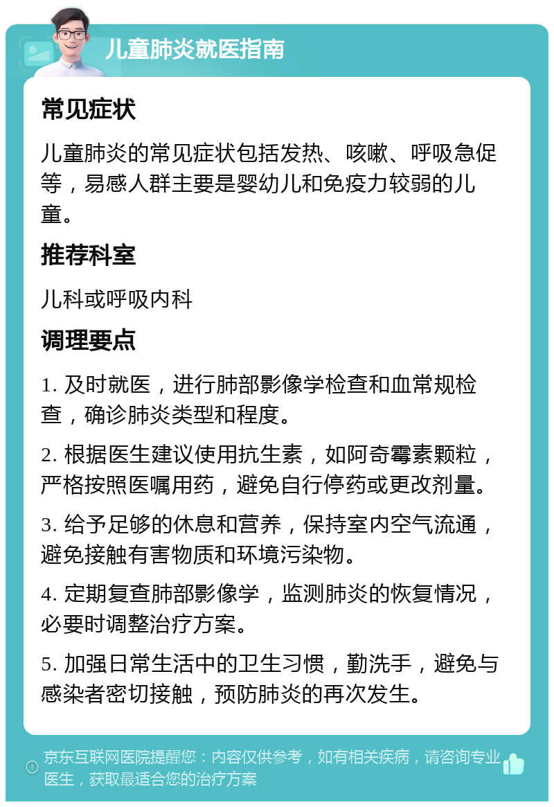 儿童肺炎就医指南 常见症状 儿童肺炎的常见症状包括发热、咳嗽、呼吸急促等，易感人群主要是婴幼儿和免疫力较弱的儿童。 推荐科室 儿科或呼吸内科 调理要点 1. 及时就医，进行肺部影像学检查和血常规检查，确诊肺炎类型和程度。 2. 根据医生建议使用抗生素，如阿奇霉素颗粒，严格按照医嘱用药，避免自行停药或更改剂量。 3. 给予足够的休息和营养，保持室内空气流通，避免接触有害物质和环境污染物。 4. 定期复查肺部影像学，监测肺炎的恢复情况，必要时调整治疗方案。 5. 加强日常生活中的卫生习惯，勤洗手，避免与感染者密切接触，预防肺炎的再次发生。