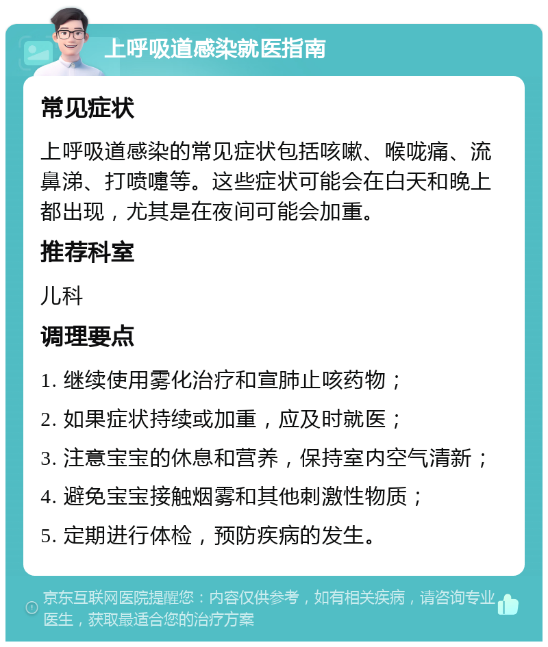 上呼吸道感染就医指南 常见症状 上呼吸道感染的常见症状包括咳嗽、喉咙痛、流鼻涕、打喷嚏等。这些症状可能会在白天和晚上都出现，尤其是在夜间可能会加重。 推荐科室 儿科 调理要点 1. 继续使用雾化治疗和宣肺止咳药物； 2. 如果症状持续或加重，应及时就医； 3. 注意宝宝的休息和营养，保持室内空气清新； 4. 避免宝宝接触烟雾和其他刺激性物质； 5. 定期进行体检，预防疾病的发生。