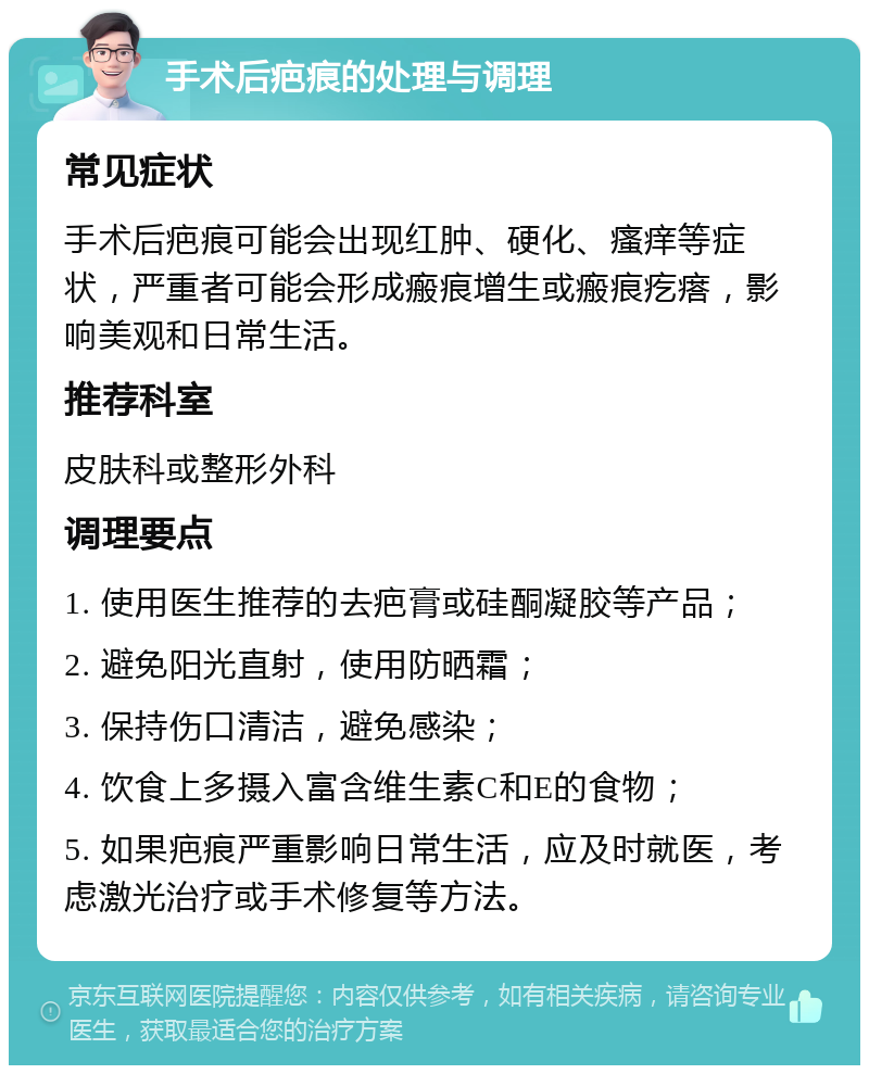 手术后疤痕的处理与调理 常见症状 手术后疤痕可能会出现红肿、硬化、瘙痒等症状，严重者可能会形成瘢痕增生或瘢痕疙瘩，影响美观和日常生活。 推荐科室 皮肤科或整形外科 调理要点 1. 使用医生推荐的去疤膏或硅酮凝胶等产品； 2. 避免阳光直射，使用防晒霜； 3. 保持伤口清洁，避免感染； 4. 饮食上多摄入富含维生素C和E的食物； 5. 如果疤痕严重影响日常生活，应及时就医，考虑激光治疗或手术修复等方法。