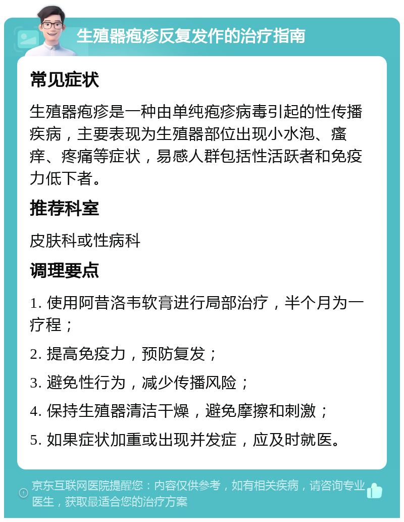 生殖器疱疹反复发作的治疗指南 常见症状 生殖器疱疹是一种由单纯疱疹病毒引起的性传播疾病，主要表现为生殖器部位出现小水泡、瘙痒、疼痛等症状，易感人群包括性活跃者和免疫力低下者。 推荐科室 皮肤科或性病科 调理要点 1. 使用阿昔洛韦软膏进行局部治疗，半个月为一疗程； 2. 提高免疫力，预防复发； 3. 避免性行为，减少传播风险； 4. 保持生殖器清洁干燥，避免摩擦和刺激； 5. 如果症状加重或出现并发症，应及时就医。