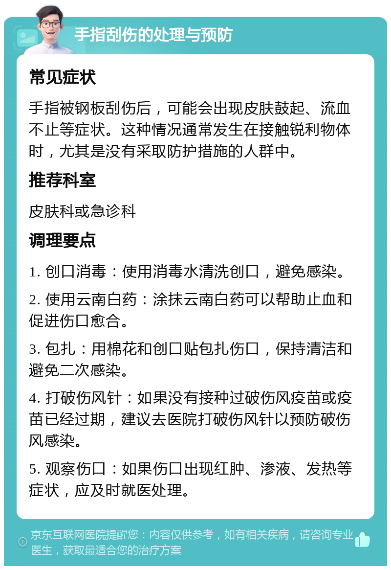 手指刮伤的处理与预防 常见症状 手指被钢板刮伤后，可能会出现皮肤鼓起、流血不止等症状。这种情况通常发生在接触锐利物体时，尤其是没有采取防护措施的人群中。 推荐科室 皮肤科或急诊科 调理要点 1. 创口消毒：使用消毒水清洗创口，避免感染。 2. 使用云南白药：涂抹云南白药可以帮助止血和促进伤口愈合。 3. 包扎：用棉花和创口贴包扎伤口，保持清洁和避免二次感染。 4. 打破伤风针：如果没有接种过破伤风疫苗或疫苗已经过期，建议去医院打破伤风针以预防破伤风感染。 5. 观察伤口：如果伤口出现红肿、渗液、发热等症状，应及时就医处理。