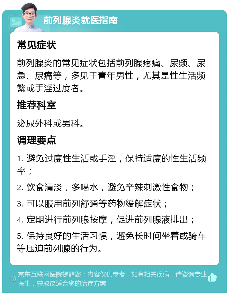 前列腺炎就医指南 常见症状 前列腺炎的常见症状包括前列腺疼痛、尿频、尿急、尿痛等，多见于青年男性，尤其是性生活频繁或手淫过度者。 推荐科室 泌尿外科或男科。 调理要点 1. 避免过度性生活或手淫，保持适度的性生活频率； 2. 饮食清淡，多喝水，避免辛辣刺激性食物； 3. 可以服用前列舒通等药物缓解症状； 4. 定期进行前列腺按摩，促进前列腺液排出； 5. 保持良好的生活习惯，避免长时间坐着或骑车等压迫前列腺的行为。