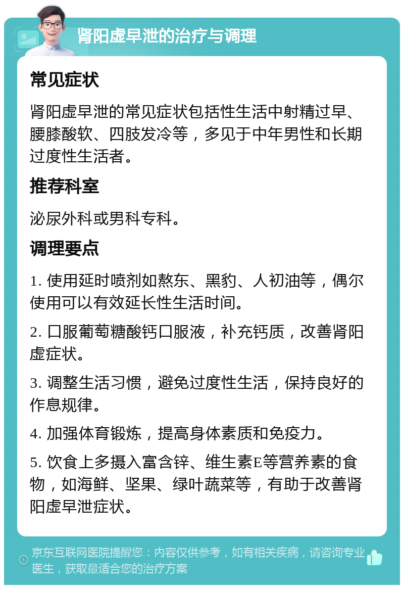 肾阳虚早泄的治疗与调理 常见症状 肾阳虚早泄的常见症状包括性生活中射精过早、腰膝酸软、四肢发冷等，多见于中年男性和长期过度性生活者。 推荐科室 泌尿外科或男科专科。 调理要点 1. 使用延时喷剂如熬东、黑豹、人初油等，偶尔使用可以有效延长性生活时间。 2. 口服葡萄糖酸钙口服液，补充钙质，改善肾阳虚症状。 3. 调整生活习惯，避免过度性生活，保持良好的作息规律。 4. 加强体育锻炼，提高身体素质和免疫力。 5. 饮食上多摄入富含锌、维生素E等营养素的食物，如海鲜、坚果、绿叶蔬菜等，有助于改善肾阳虚早泄症状。