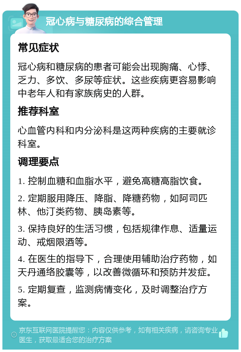 冠心病与糖尿病的综合管理 常见症状 冠心病和糖尿病的患者可能会出现胸痛、心悸、乏力、多饮、多尿等症状。这些疾病更容易影响中老年人和有家族病史的人群。 推荐科室 心血管内科和内分泌科是这两种疾病的主要就诊科室。 调理要点 1. 控制血糖和血脂水平，避免高糖高脂饮食。 2. 定期服用降压、降脂、降糖药物，如阿司匹林、他汀类药物、胰岛素等。 3. 保持良好的生活习惯，包括规律作息、适量运动、戒烟限酒等。 4. 在医生的指导下，合理使用辅助治疗药物，如天丹通络胶囊等，以改善微循环和预防并发症。 5. 定期复查，监测病情变化，及时调整治疗方案。