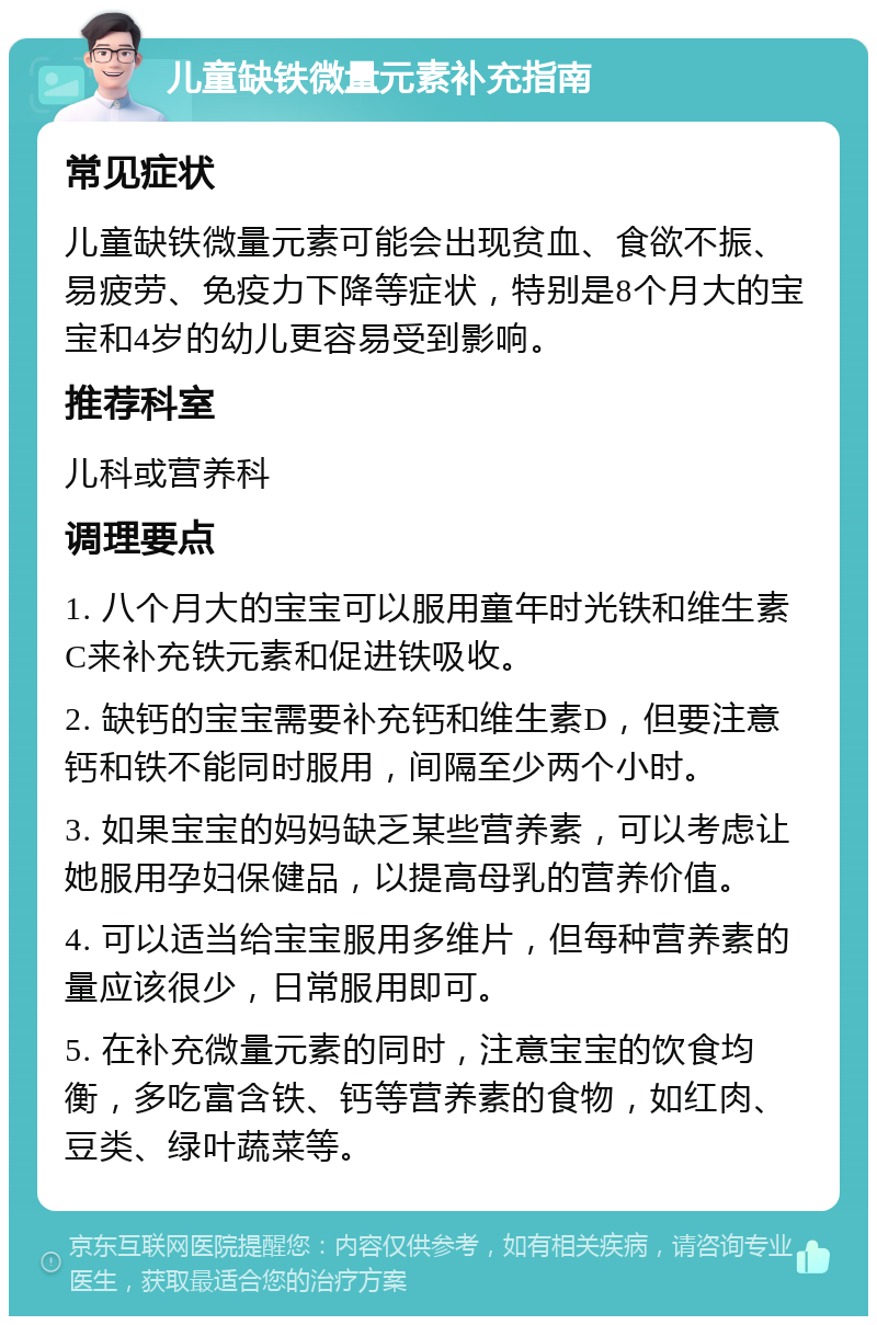 儿童缺铁微量元素补充指南 常见症状 儿童缺铁微量元素可能会出现贫血、食欲不振、易疲劳、免疫力下降等症状，特别是8个月大的宝宝和4岁的幼儿更容易受到影响。 推荐科室 儿科或营养科 调理要点 1. 八个月大的宝宝可以服用童年时光铁和维生素C来补充铁元素和促进铁吸收。 2. 缺钙的宝宝需要补充钙和维生素D，但要注意钙和铁不能同时服用，间隔至少两个小时。 3. 如果宝宝的妈妈缺乏某些营养素，可以考虑让她服用孕妇保健品，以提高母乳的营养价值。 4. 可以适当给宝宝服用多维片，但每种营养素的量应该很少，日常服用即可。 5. 在补充微量元素的同时，注意宝宝的饮食均衡，多吃富含铁、钙等营养素的食物，如红肉、豆类、绿叶蔬菜等。