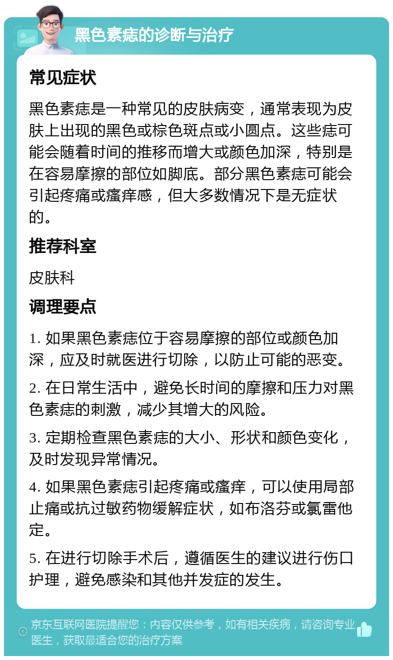 黑色素痣的诊断与治疗 常见症状 黑色素痣是一种常见的皮肤病变，通常表现为皮肤上出现的黑色或棕色斑点或小圆点。这些痣可能会随着时间的推移而增大或颜色加深，特别是在容易摩擦的部位如脚底。部分黑色素痣可能会引起疼痛或瘙痒感，但大多数情况下是无症状的。 推荐科室 皮肤科 调理要点 1. 如果黑色素痣位于容易摩擦的部位或颜色加深，应及时就医进行切除，以防止可能的恶变。 2. 在日常生活中，避免长时间的摩擦和压力对黑色素痣的刺激，减少其增大的风险。 3. 定期检查黑色素痣的大小、形状和颜色变化，及时发现异常情况。 4. 如果黑色素痣引起疼痛或瘙痒，可以使用局部止痛或抗过敏药物缓解症状，如布洛芬或氯雷他定。 5. 在进行切除手术后，遵循医生的建议进行伤口护理，避免感染和其他并发症的发生。