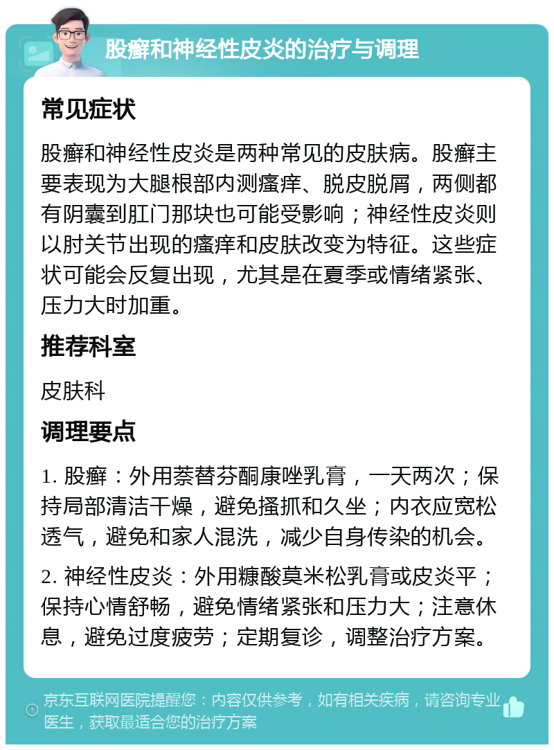 股癣和神经性皮炎的治疗与调理 常见症状 股癣和神经性皮炎是两种常见的皮肤病。股癣主要表现为大腿根部内测瘙痒、脱皮脱屑，两侧都有阴囊到肛门那块也可能受影响；神经性皮炎则以肘关节出现的瘙痒和皮肤改变为特征。这些症状可能会反复出现，尤其是在夏季或情绪紧张、压力大时加重。 推荐科室 皮肤科 调理要点 1. 股癣：外用萘替芬酮康唑乳膏，一天两次；保持局部清洁干燥，避免搔抓和久坐；内衣应宽松透气，避免和家人混洗，减少自身传染的机会。 2. 神经性皮炎：外用糠酸莫米松乳膏或皮炎平；保持心情舒畅，避免情绪紧张和压力大；注意休息，避免过度疲劳；定期复诊，调整治疗方案。