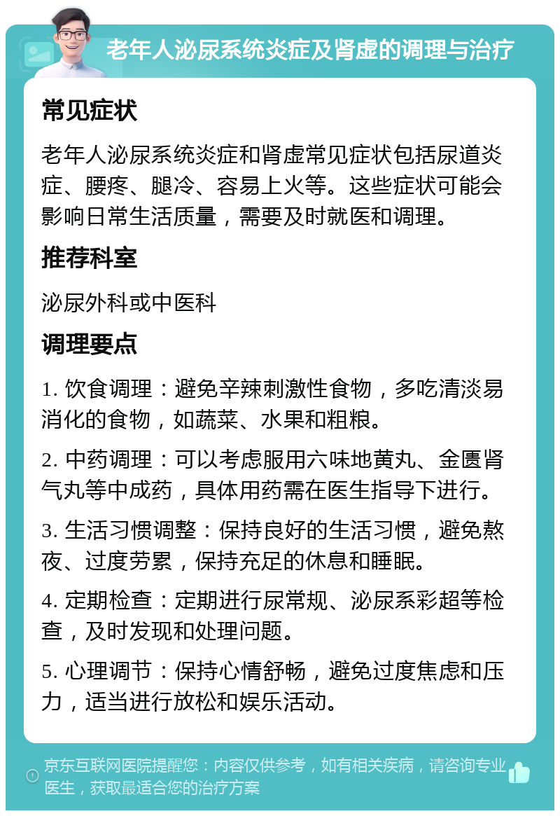 老年人泌尿系统炎症及肾虚的调理与治疗 常见症状 老年人泌尿系统炎症和肾虚常见症状包括尿道炎症、腰疼、腿冷、容易上火等。这些症状可能会影响日常生活质量，需要及时就医和调理。 推荐科室 泌尿外科或中医科 调理要点 1. 饮食调理：避免辛辣刺激性食物，多吃清淡易消化的食物，如蔬菜、水果和粗粮。 2. 中药调理：可以考虑服用六味地黄丸、金匮肾气丸等中成药，具体用药需在医生指导下进行。 3. 生活习惯调整：保持良好的生活习惯，避免熬夜、过度劳累，保持充足的休息和睡眠。 4. 定期检查：定期进行尿常规、泌尿系彩超等检查，及时发现和处理问题。 5. 心理调节：保持心情舒畅，避免过度焦虑和压力，适当进行放松和娱乐活动。