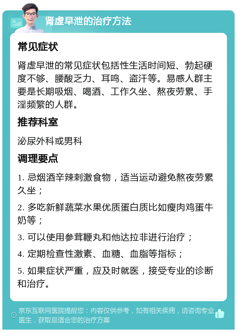 肾虚早泄的治疗方法 常见症状 肾虚早泄的常见症状包括性生活时间短、勃起硬度不够、腰酸乏力、耳鸣、盗汗等。易感人群主要是长期吸烟、喝酒、工作久坐、熬夜劳累、手淫频繁的人群。 推荐科室 泌尿外科或男科 调理要点 1. 忌烟酒辛辣刺激食物，适当运动避免熬夜劳累久坐； 2. 多吃新鲜蔬菜水果优质蛋白质比如瘦肉鸡蛋牛奶等； 3. 可以使用参茸鞭丸和他达拉非进行治疗； 4. 定期检查性激素、血糖、血脂等指标； 5. 如果症状严重，应及时就医，接受专业的诊断和治疗。