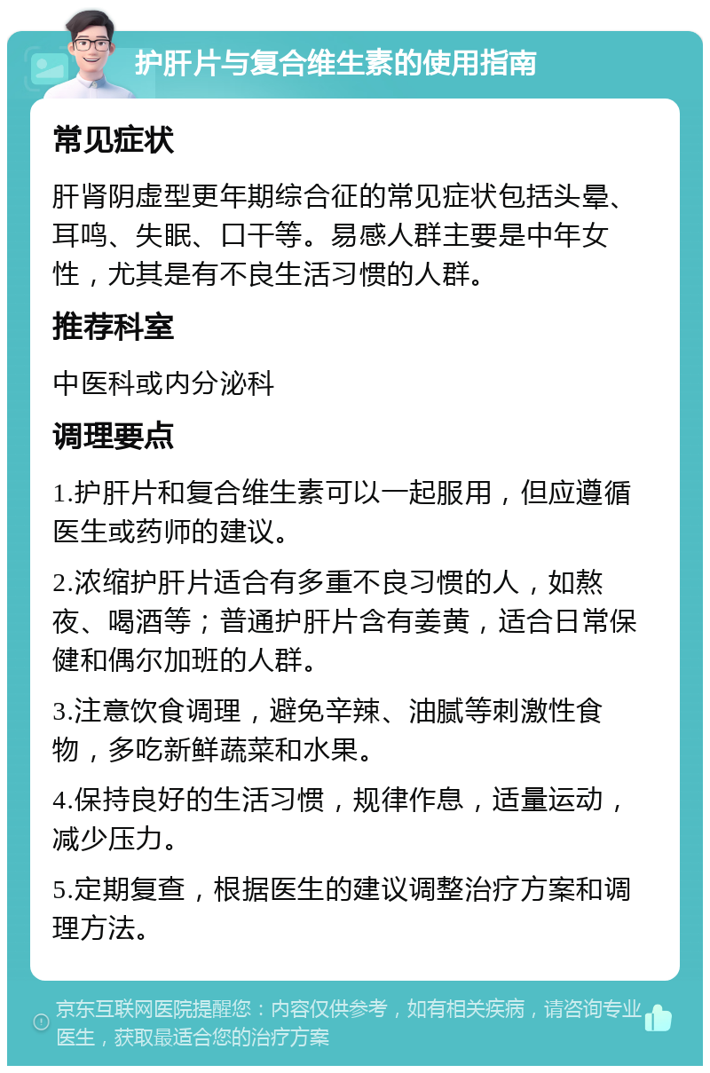 护肝片与复合维生素的使用指南 常见症状 肝肾阴虚型更年期综合征的常见症状包括头晕、耳鸣、失眠、口干等。易感人群主要是中年女性，尤其是有不良生活习惯的人群。 推荐科室 中医科或内分泌科 调理要点 1.护肝片和复合维生素可以一起服用，但应遵循医生或药师的建议。 2.浓缩护肝片适合有多重不良习惯的人，如熬夜、喝酒等；普通护肝片含有姜黄，适合日常保健和偶尔加班的人群。 3.注意饮食调理，避免辛辣、油腻等刺激性食物，多吃新鲜蔬菜和水果。 4.保持良好的生活习惯，规律作息，适量运动，减少压力。 5.定期复查，根据医生的建议调整治疗方案和调理方法。