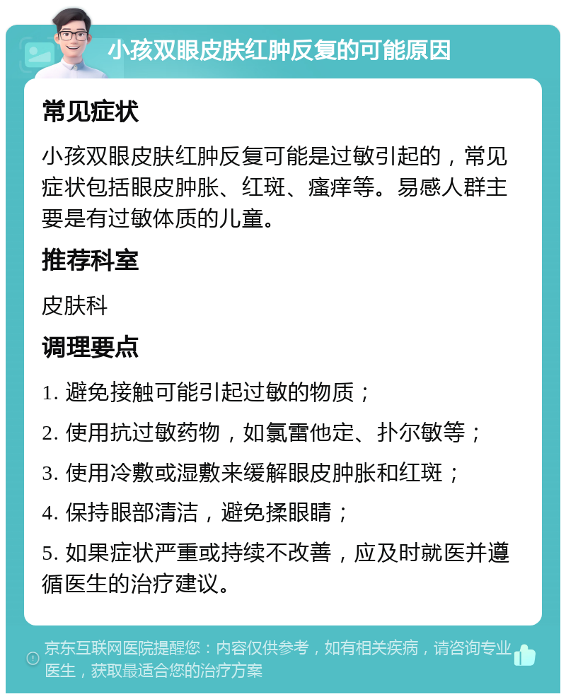 小孩双眼皮肤红肿反复的可能原因 常见症状 小孩双眼皮肤红肿反复可能是过敏引起的，常见症状包括眼皮肿胀、红斑、瘙痒等。易感人群主要是有过敏体质的儿童。 推荐科室 皮肤科 调理要点 1. 避免接触可能引起过敏的物质； 2. 使用抗过敏药物，如氯雷他定、扑尔敏等； 3. 使用冷敷或湿敷来缓解眼皮肿胀和红斑； 4. 保持眼部清洁，避免揉眼睛； 5. 如果症状严重或持续不改善，应及时就医并遵循医生的治疗建议。