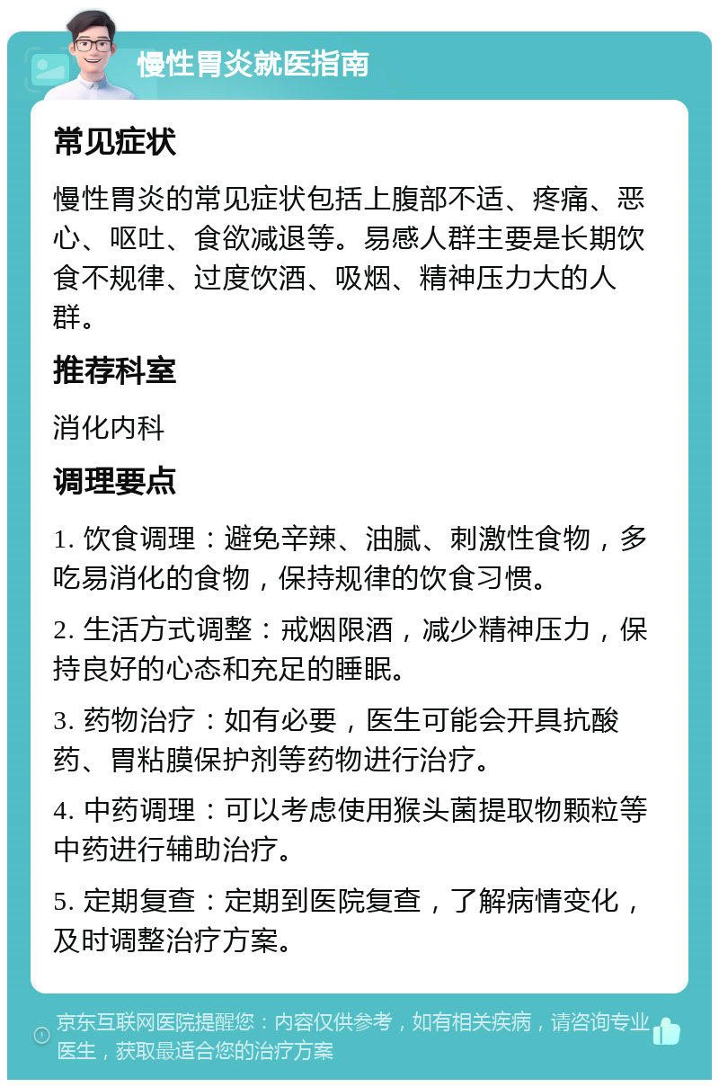 慢性胃炎就医指南 常见症状 慢性胃炎的常见症状包括上腹部不适、疼痛、恶心、呕吐、食欲减退等。易感人群主要是长期饮食不规律、过度饮酒、吸烟、精神压力大的人群。 推荐科室 消化内科 调理要点 1. 饮食调理：避免辛辣、油腻、刺激性食物，多吃易消化的食物，保持规律的饮食习惯。 2. 生活方式调整：戒烟限酒，减少精神压力，保持良好的心态和充足的睡眠。 3. 药物治疗：如有必要，医生可能会开具抗酸药、胃粘膜保护剂等药物进行治疗。 4. 中药调理：可以考虑使用猴头菌提取物颗粒等中药进行辅助治疗。 5. 定期复查：定期到医院复查，了解病情变化，及时调整治疗方案。