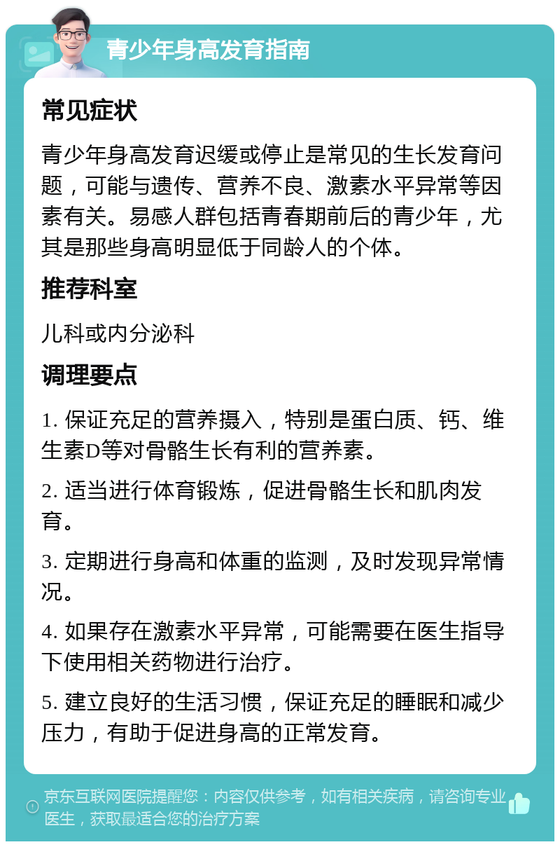 青少年身高发育指南 常见症状 青少年身高发育迟缓或停止是常见的生长发育问题，可能与遗传、营养不良、激素水平异常等因素有关。易感人群包括青春期前后的青少年，尤其是那些身高明显低于同龄人的个体。 推荐科室 儿科或内分泌科 调理要点 1. 保证充足的营养摄入，特别是蛋白质、钙、维生素D等对骨骼生长有利的营养素。 2. 适当进行体育锻炼，促进骨骼生长和肌肉发育。 3. 定期进行身高和体重的监测，及时发现异常情况。 4. 如果存在激素水平异常，可能需要在医生指导下使用相关药物进行治疗。 5. 建立良好的生活习惯，保证充足的睡眠和减少压力，有助于促进身高的正常发育。