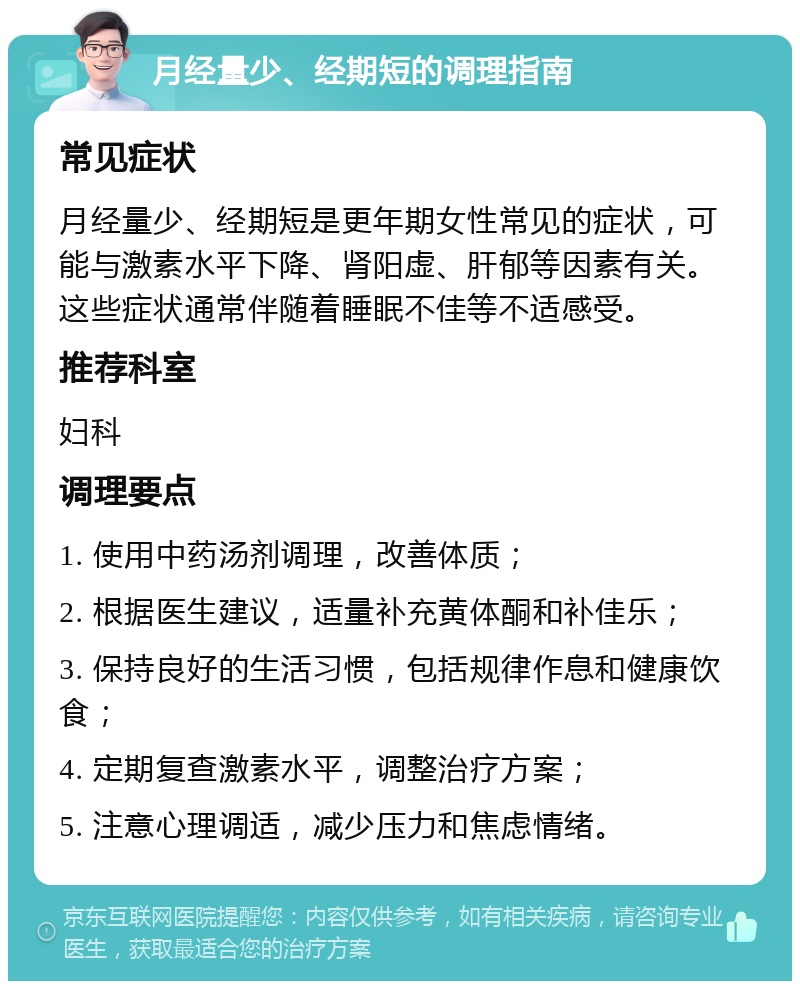 月经量少、经期短的调理指南 常见症状 月经量少、经期短是更年期女性常见的症状，可能与激素水平下降、肾阳虚、肝郁等因素有关。这些症状通常伴随着睡眠不佳等不适感受。 推荐科室 妇科 调理要点 1. 使用中药汤剂调理，改善体质； 2. 根据医生建议，适量补充黄体酮和补佳乐； 3. 保持良好的生活习惯，包括规律作息和健康饮食； 4. 定期复查激素水平，调整治疗方案； 5. 注意心理调适，减少压力和焦虑情绪。