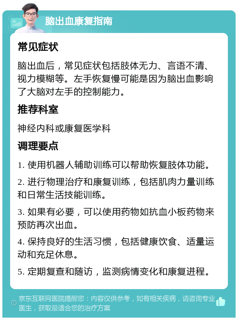 脑出血康复指南 常见症状 脑出血后，常见症状包括肢体无力、言语不清、视力模糊等。左手恢复慢可能是因为脑出血影响了大脑对左手的控制能力。 推荐科室 神经内科或康复医学科 调理要点 1. 使用机器人辅助训练可以帮助恢复肢体功能。 2. 进行物理治疗和康复训练，包括肌肉力量训练和日常生活技能训练。 3. 如果有必要，可以使用药物如抗血小板药物来预防再次出血。 4. 保持良好的生活习惯，包括健康饮食、适量运动和充足休息。 5. 定期复查和随访，监测病情变化和康复进程。